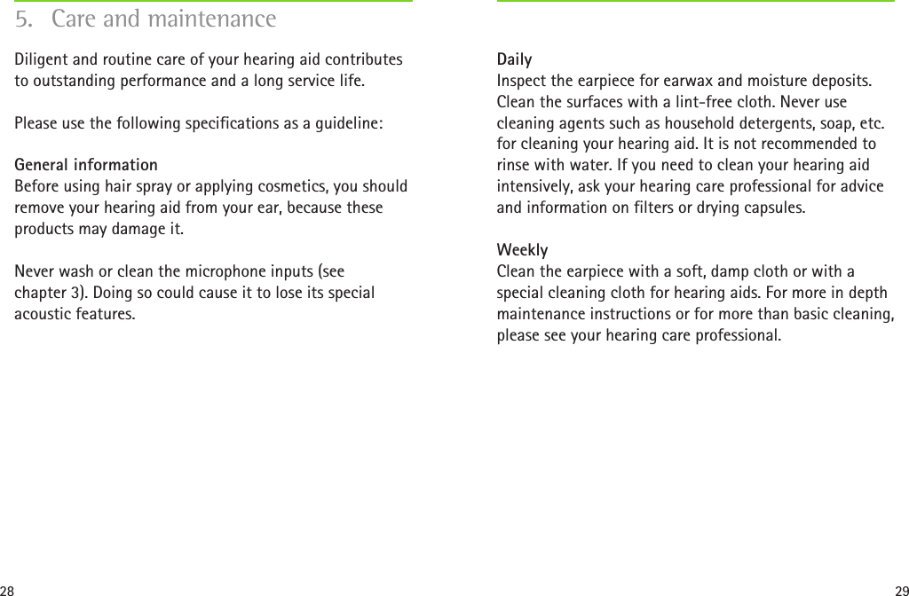 28 29Daily Inspect the earpiece for earwax and moisture deposits. Clean the surfaces with a lint-free cloth. Never use cleaning agents such as household detergents, soap, etc. for cleaning your hearing aid. It is not recommended to rinse with water. If you need to clean your hearing aid intensively, ask your hearing care professional for advice and information on filters or drying capsules.Weekly Clean the earpiece with a soft, damp cloth or with a special cleaning cloth for hearing aids. For more in depth maintenance instructions or for more than basic cleaning, please see your hearing care professional.5.  Care and maintenanceDiligent and routine care of your hearing aid contributes to outstanding performance and a long service life.Please use the following specifications as a guideline:General information Before using hair spray or applying cosmetics, you should remove your hearing aid from your ear, because these products may damage it.Never wash or clean the microphone inputs (see  chapter 3). Doing so could cause it to lose its special acoustic features. 