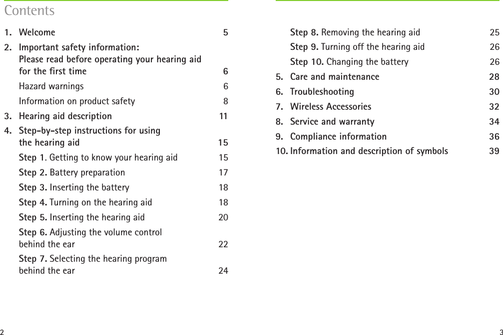 2 31.  Welcome 52.  Important safety information:  Please read before operating your hearing aid  for the rst time  6Hazard warnings  6Information on product safety  83.  Hearing aid description  114.  Step-by-step instructions for using  the hearing aid  15Step 1. Getting to know your hearing aid  15Step 2. Battery preparation   17Step 3. Inserting the battery 18Step 4. Turning on the hearing aid   18Step 5. Inserting the hearing aid  20Step 6. Adjusting the volume control  behind the ear  22Step 7. Selecting the hearing program  behind the ear  24Step 8. Removing the hearing aid  25Step 9. Turning off the hearing aid  26Step 10. Changing the battery  265.  Care and maintenance  286.  Troubleshooting 307.  Wireless Accessories  328.  Service and warranty  349.  Compliance information  3610. Information and description of symbols  39Contents