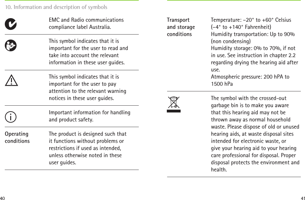 40 4110. Information and description of symbolsEMC and Radio communications compliance label Australia.EThis symbol indicates that it is important for the user to read and take into account the relevant information in these user guides.This symbol indicates that it is important for the user to pay  attention to the relevant warning notices in these user guides.Important information for handling and product safety.The product is designed such that  it functions without problems or restrictions if used as intended,  unless otherwise noted in these  user guides.R!IOperatingconditionsTemperature: –20° to +60° Celsius (–4° to +140° Fahrenheit)  Humidity transportation: Up to 90% (non condensing)  Humidity storage: 0% to 70%, if not in use. See instruction in chapter 2.2 regarding drying the hearing aid after use.  Atmospheric pressure: 200 hPA to 1500 hPaThe symbol with the crossed-out garbage bin is to make you aware that this hearing aid may not be thrown away as normal household waste. Please dispose of old or unused hearing aids, at waste disposal sites intended for electronic waste, or  give your hearing aid to your hearing care professional for disposal. Proper disposal protects the environment and health.Transportand storageconditionsT 