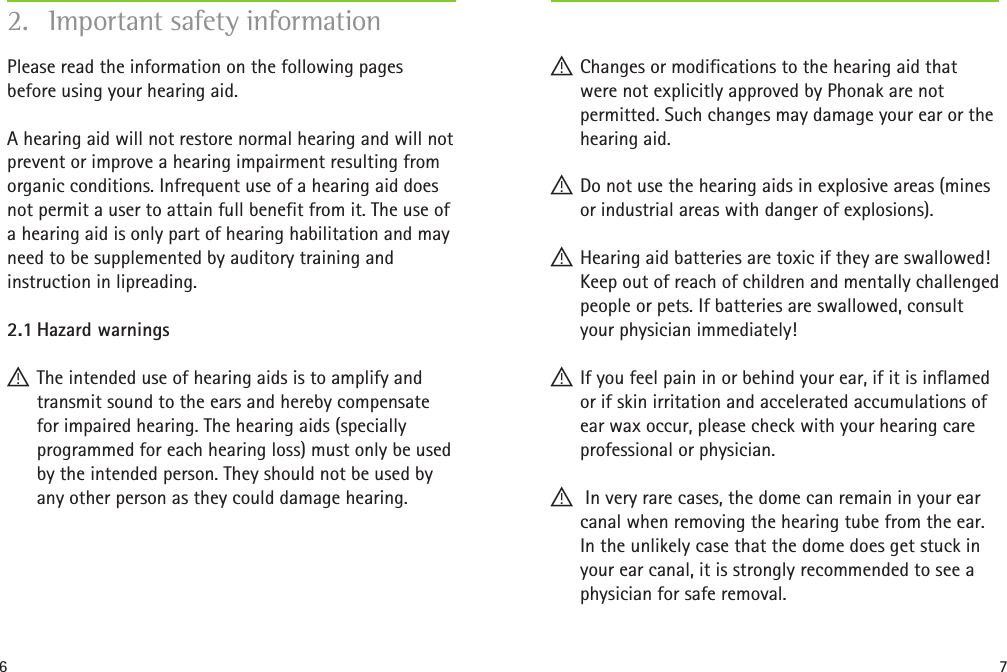 6 7Please read the information on the following pages before using your hearing aid. A hearing aid will not restore normal hearing and will not prevent or improve a hearing impairment resulting from organic conditions. Infrequent use of a hearing aid does not permit a user to attain full benefit from it. The use of a hearing aid is only part of hearing habilitation and may need to be supplemented by auditory training and instruction in lipreading.2.1 Hazard warnings !The intended use of hearing aids is to amplify and transmit sound to the ears and hereby compensate for impaired hearing. The hearing aids (specially programmed for each hearing loss) must only be used by the intended person. They should not be used by any other person as they could damage hearing.2.  Important safety information !Changes or modifications to the hearing aid that were not explicitly approved by Phonak are not permitted. Such changes may damage your ear or the hearing aid. !Do not use the hearing aids in explosive areas (mines or industrial areas with danger of explosions). !Hearing aid batteries are toxic if they are swallowed! Keep out of reach of children and mentally challenged people or pets. If batteries are swallowed, consult your physician immediately! !If you feel pain in or behind your ear, if it is inflamed or if skin irritation and accelerated accumulations of ear wax occur, please check with your hearing care professional or physician. ! In very rare cases, the dome can remain in your ear canal when removing the hearing tube from the ear. In the unlikely case that the dome does get stuck in your ear canal, it is strongly recommended to see a physician for safe removal. 