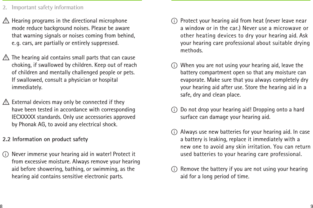 8 9 !Hearing programs in the directional microphone  mode reduce background noises. Please be aware  that warning signals or noises coming from behind, e. g. cars, are partially or entirely suppressed. ! The hearing aid contains small parts that can cause choking, if swallowed by children. Keep out of reach of children and mentally challenged people or pets.  If swallowed, consult a physician or hospital immediately. ! External devices may only be connected if they  have been tested in accordance with corresponding IECXXXXX standards. Only use accessories approved by Phonak AG, to avoid any electrical shock. 2.2 Information on product safety I Never immerse your hearing aid in water! Protect it from excessive moisture. Always remove your hearing aid before showering, bathing, or swimming, as the hearing aid contains sensitive electronic parts. I Protect your hearing aid from heat (never leave near a window or in the car.) Never use a microwave or other heating devices to dry your hearing aid. Ask your hearing care professional about suitable drying methods. I When you are not using your hearing aid, leave the battery compartment open so that any moisture can evaporate. Make sure that you always completely dry your hearing aid after use. Store the hearing aid in a safe, dry and clean place. I Do not drop your hearing aid! Dropping onto a hard surface can damage your hearing aid.  I Always use new batteries for your hearing aid. In case a battery is leaking, replace it immediately with a new one to avoid any skin irritation. You can return used batteries to your hearing care professional. I Remove the battery if you are not using your hearing aid for a long period of time. 2.  Important safety information