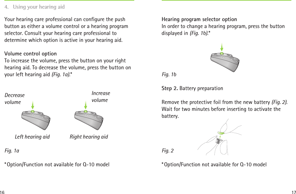 16 17Fig. 1aDecrease volumeIncrease volumeFig. 1bFig. 2Hearing program selector option In order to change a hearing program, press the button displayed in (Fig. 1b).*Step 2. Battery preparationRemove the protective foil from the new battery (Fig. 2). Wait for two minutes before inserting to activate the battery. * Option/Function not available for Q-10 modelYour hearing care professional can configure the push button as either a volume control or a hearing program selector. Consult your hearing care professional to determine which option is active in your hearing aid.Volume control option To increase the volume, press the button on your right hearing aid. To decrease the volume, press the button on your left hearing aid (Fig. 1a).*  Left hearing aid  Right hearing aid * Option/Function not available for Q-10 model4.  Using your hearing aid  