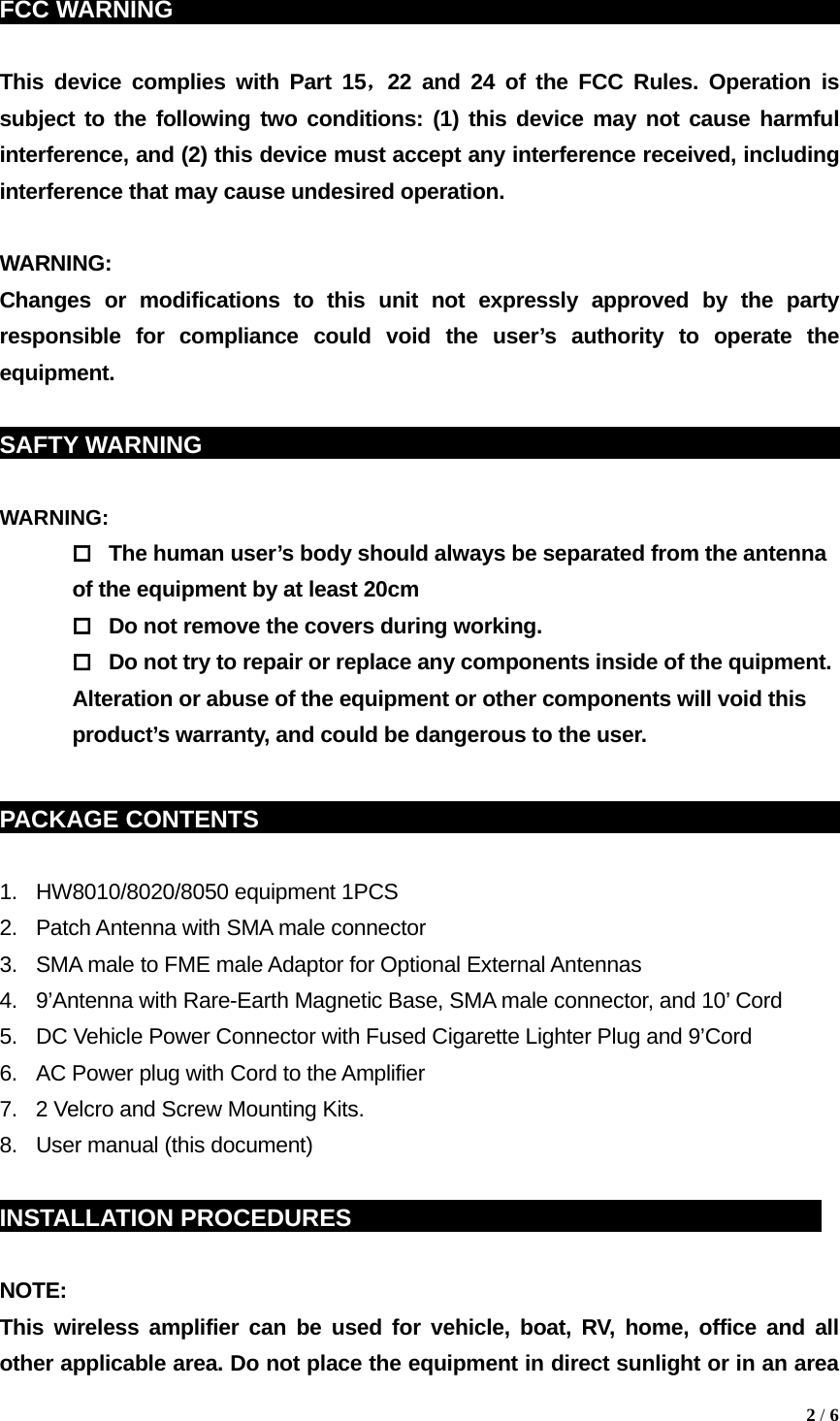FCC WARNING                                                                This device complies with Part 15，22 and 24 of the FCC Rules. Operation is subject to the following two conditions: (1) this device may not cause harmful interference, and (2) this device must accept any interference received, including interference that may cause undesired operation.  WARNING: Changes or modifications to this unit not expressly approved by the party responsible for compliance could void the user&rsquo;s authority to operate the equipment.  SAFTY WARNING                                                            WARNING:    The human user&rsquo;s body should always be separated from the antenna of the equipment by at least 20cm   Do not remove the covers during working.   Do not try to repair or replace any components inside of the quipment. Alteration or abuse of the equipment or other components will void this product&rsquo;s warranty, and could be dangerous to the user.  PACKAGE CONTENTS    sddg                                                          1.  HW8010/8020/8050 equipment 1PCS 2.  Patch Antenna with SMA male connector 3.  SMA male to FME male Adaptor for Optional External Antennas 4.  9&rsquo;Antenna with Rare-Earth Magnetic Base, SMA male connector, and 10&rsquo; Cord 5.  DC Vehicle Power Connector with Fused Cigarette Lighter Plug and 9&rsquo;Cord 6.  AC Power plug with Cord to the Amplifier 7.  2 Velcro and Screw Mounting Kits. 8.  User manual (this document)  INSTALLATION PROCEDURES                                               NOTE:  This wireless amplifier can be used for vehicle, boat, RV, home, office and all other applicable area. Do not place the equipment in direct sunlight or in an area  2 / 6  