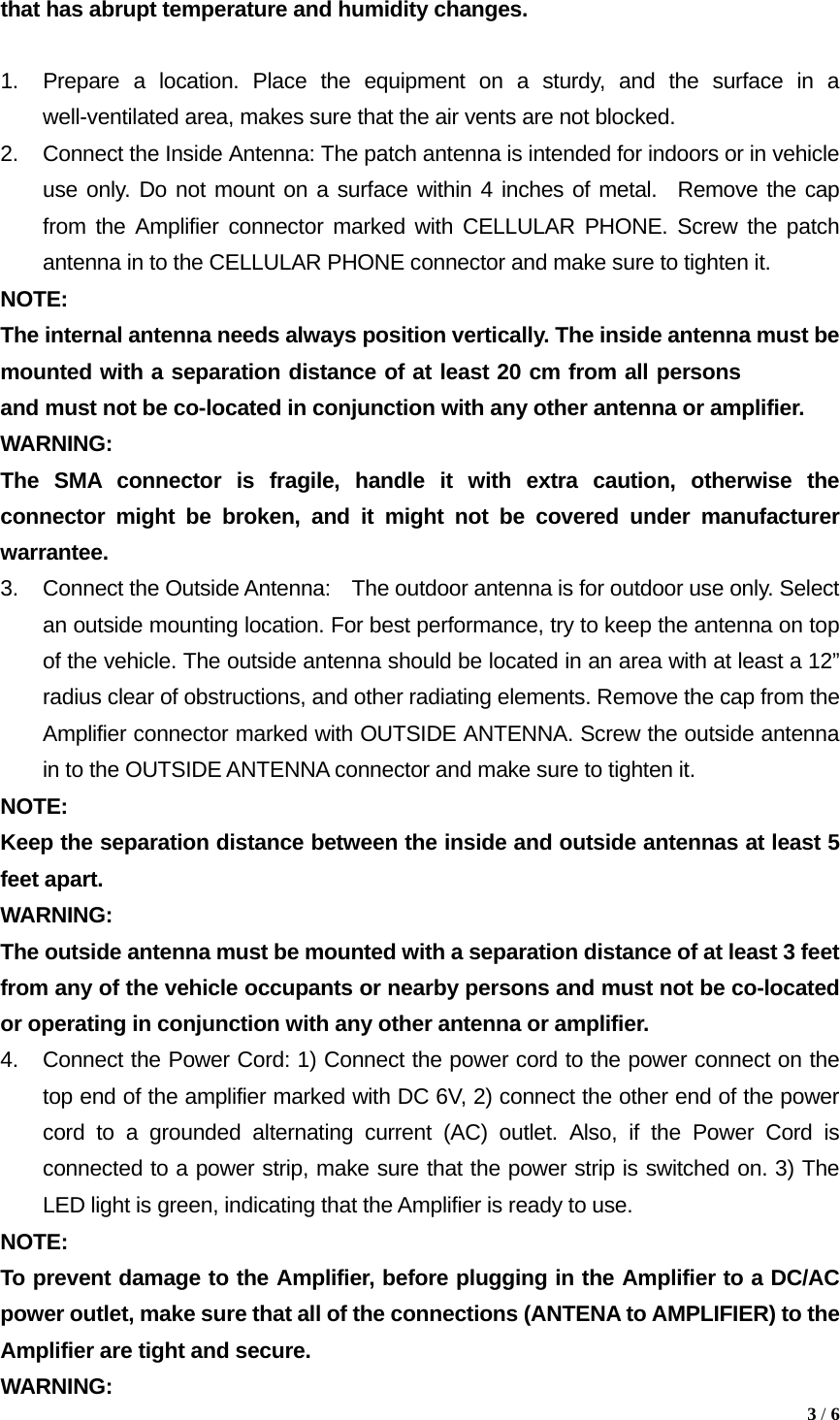 that has abrupt temperature and humidity changes.  1.  Prepare a location. Place the equipment on a sturdy, and the surface in a     well-ventilated area, makes sure that the air vents are not blocked. 2.  Connect the Inside Antenna: The patch antenna is intended for indoors or in vehicle use only. Do not mount on a surface within 4 inches of metal.  Remove the cap from the Amplifier connector marked with CELLULAR PHONE. Screw the patch antenna in to the CELLULAR PHONE connector and make sure to tighten it. NOTE:  The internal antenna needs always position vertically. The inside antenna must be mounted with a separation distance of at least 20 cm from all persons and must not be co-located in conjunction with any other antenna or amplifier. WARNING:  The SMA connector is fragile, handle it with extra caution, otherwise the connector might be broken, and it might not be covered under manufacturer warrantee. 3.  Connect the Outside Antenna:    The outdoor antenna is for outdoor use only. Select an outside mounting location. For best performance, try to keep the antenna on top of the vehicle. The outside antenna should be located in an area with at least a 12&rdquo; radius clear of obstructions, and other radiating elements. Remove the cap from the Amplifier connector marked with OUTSIDE ANTENNA. Screw the outside antenna in to the OUTSIDE ANTENNA connector and make sure to tighten it.     NOTE:  Keep the separation distance between the inside and outside antennas at least 5 feet apart.   WARNING:  The outside antenna must be mounted with a separation distance of at least 3 feet from any of the vehicle occupants or nearby persons and must not be co-located or operating in conjunction with any other antenna or amplifier. 4.  Connect the Power Cord: 1) Connect the power cord to the power connect on the top end of the amplifier marked with DC 6V, 2) connect the other end of the power cord to a grounded alternating current (AC) outlet. Also, if the Power Cord is connected to a power strip, make sure that the power strip is switched on. 3) The LED light is green, indicating that the Amplifier is ready to use. NOTE: To prevent damage to the Amplifier, before plugging in the Amplifier to a DC/AC power outlet, make sure that all of the connections (ANTENA to AMPLIFIER) to the Amplifier are tight and secure.   3 / 6  WARNING: 