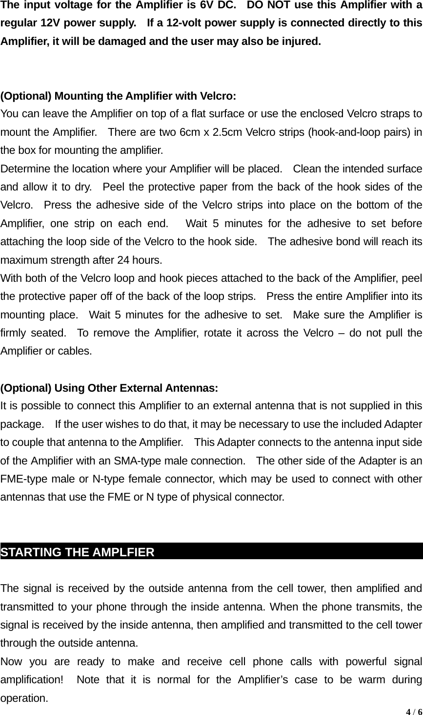 The input voltage for the Amplifier is 6V DC.  DO NOT use this Amplifier with a regular 12V power supply.  If a 12-volt power supply is connected directly to this Amplifier, it will be damaged and the user may also be injured.   (Optional) Mounting the Amplifier with Velcro:   You can leave the Amplifier on top of a flat surface or use the enclosed Velcro straps to mount the Amplifier.  There are two 6cm x 2.5cm Velcro strips (hook-and-loop pairs) in the box for mounting the amplifier.     Determine the location where your Amplifier will be placed.    Clean the intended surface and allow it to dry.  Peel the protective paper from the back of the hook sides of the Velcro.  Press the adhesive side of the Velcro strips into place on the bottom of the Amplifier, one strip on each end.   Wait 5 minutes for the adhesive to set before attaching the loop side of the Velcro to the hook side.  The adhesive bond will reach its maximum strength after 24 hours.     With both of the Velcro loop and hook pieces attached to the back of the Amplifier, peel the protective paper off of the back of the loop strips.    Press the entire Amplifier into its mounting place.  Wait 5 minutes for the adhesive to set.  Make sure the Amplifier is firmly seated.  To remove the Amplifier, rotate it across the Velcro &ndash; do not pull the Amplifier or cables.  (Optional) Using Other External Antennas: It is possible to connect this Amplifier to an external antenna that is not supplied in this package.    If the user wishes to do that, it may be necessary to use the included Adapter to couple that antenna to the Amplifier.    This Adapter connects to the antenna input side of the Amplifier with an SMA-type male connection.    The other side of the Adapter is an FME-type male or N-type female connector, which may be used to connect with other antennas that use the FME or N type of physical connector.   STARTING THE AMPLFIER                                                            The signal is received by the outside antenna from the cell tower, then amplified and transmitted to your phone through the inside antenna. When the phone transmits, the signal is received by the inside antenna, then amplified and transmitted to the cell tower through the outside antenna. Now you are ready to make and receive cell phone calls with powerful signal amplification!  Note that it is normal for the Amplifier&rsquo;s case to be warm during operation.  4 / 6  