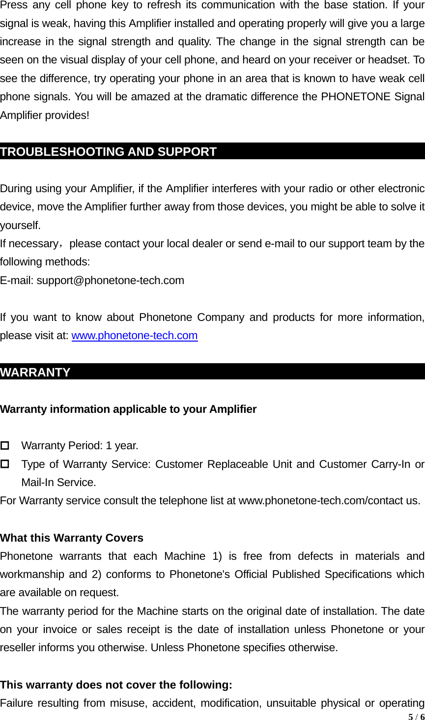 Press any cell phone key to refresh its communication with the base station. If your signal is weak, having this Amplifier installed and operating properly will give you a large increase in the signal strength and quality. The change in the signal strength can be seen on the visual display of your cell phone, and heard on your receiver or headset. To see the difference, try operating your phone in an area that is known to have weak cell phone signals. You will be amazed at the dramatic difference the PHONETONE Signal Amplifier provides!  TROUBLESHOOTING AND SUPPORT                                                  During using your Amplifier, if the Amplifier interferes with your radio or other electronic device, move the Amplifier further away from those devices, you might be able to solve it yourself. If necessary，please contact your local dealer or send e-mail to our support team by the following methods: E-mail: support@phonetone-tech.com  If you want to know about Phonetone Company and products for more information, please visit at: www.phonetone-tech.com  WARRANTY                                                             Warranty information applicable to your Amplifier   Warranty Period: 1 year.  Type of Warranty Service: Customer Replaceable Unit and Customer Carry-In or Mail-In Service. For Warranty service consult the telephone list at www.phonetone-tech.com/contact us.  What this Warranty Covers Phonetone warrants that each Machine 1) is free from defects in materials and workmanship and 2) conforms to Phonetone's Official Published Specifications which are available on request.   The warranty period for the Machine starts on the original date of installation. The date on your invoice or sales receipt is the date of installation unless Phonetone or your reseller informs you otherwise. Unless Phonetone specifies otherwise.  This warranty does not cover the following: Failure resulting from misuse, accident, modification, unsuitable physical or operating  5 / 6  