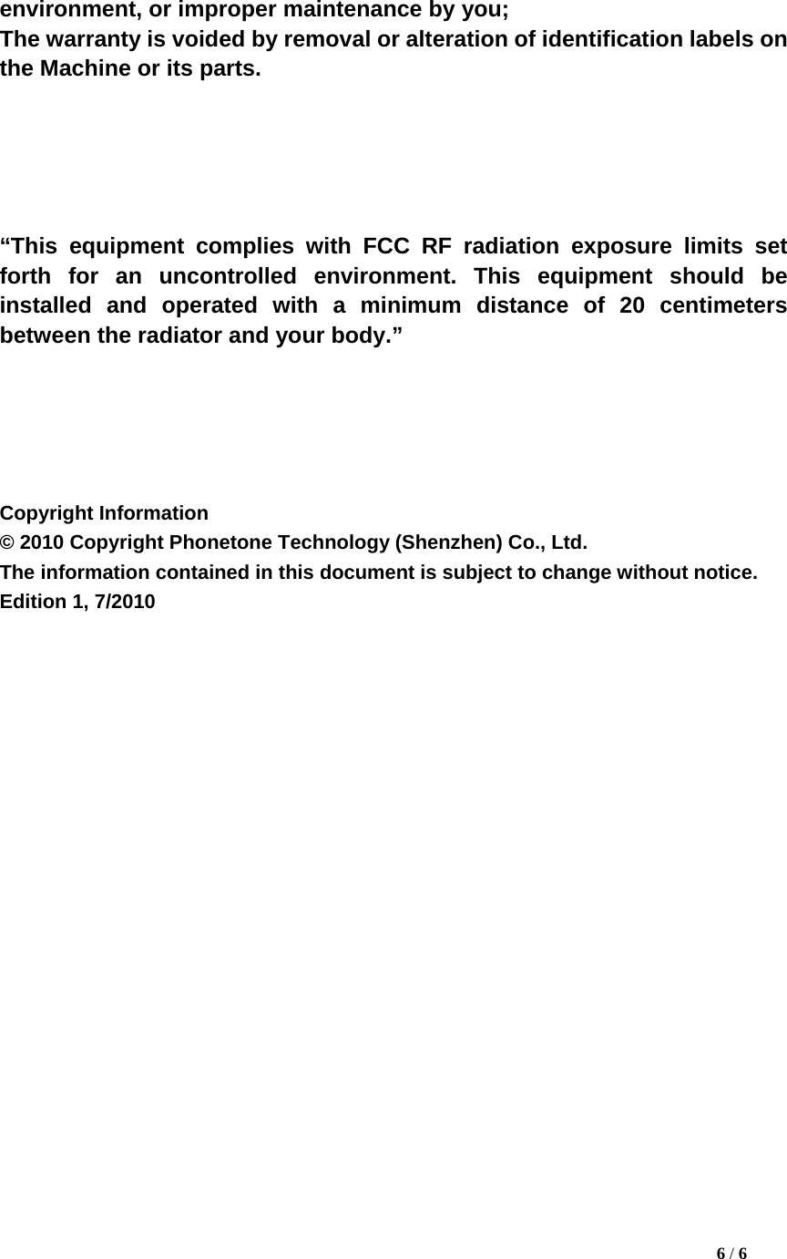 environment, or improper maintenance by you;   The warranty is voided by removal or alteration of identification labels on the Machine or its parts.        &ldquo;This equipment complies with FCC RF radiation exposure limits set forth for an uncontrolled environment. This equipment should be installed and operated with a minimum distance of 20 centimeters between the radiator and your body.&rdquo;      Copyright Information   &copy; 2010 Copyright Phonetone Technology (Shenzhen) Co., Ltd.   The information contained in this document is subject to change without notice.   Edition 1, 7/2010                                                                                                6 / 6 