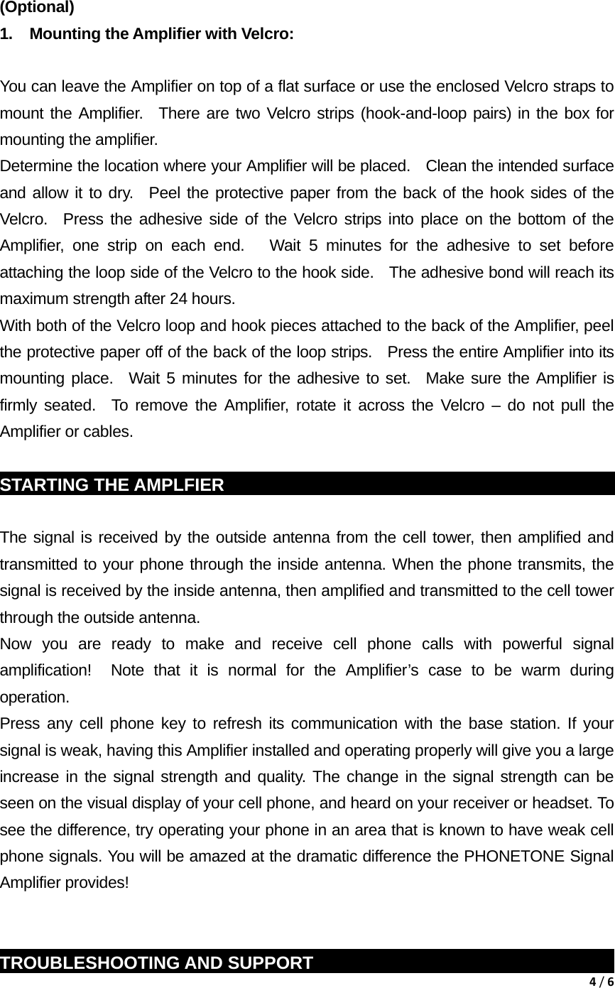 4/6  (Optional)  1.  Mounting the Amplifier with Velcro:    You can leave the Amplifier on top of a flat surface or use the enclosed Velcro straps to mount the Amplifier.  There are two Velcro strips (hook-and-loop pairs) in the box for mounting the amplifier.     Determine the location where your Amplifier will be placed.    Clean the intended surface and allow it to dry.  Peel the protective paper from the back of the hook sides of the Velcro.  Press the adhesive side of the Velcro strips into place on the bottom of the Amplifier, one strip on each end.   Wait 5 minutes for the adhesive to set before attaching the loop side of the Velcro to the hook side.   The adhesive bond will reach its maximum strength after 24 hours.     With both of the Velcro loop and hook pieces attached to the back of the Amplifier, peel the protective paper off of the back of the loop strips.   Press the entire Amplifier into its mounting place.  Wait 5 minutes for the adhesive to set.  Make sure the Amplifier is firmly seated.  To remove the Amplifier, rotate it across the Velcro &ndash; do not pull the Amplifier or cables.  STARTING THE AMPLFIER                                                            The signal is received by the outside antenna from the cell tower, then amplified and transmitted to your phone through the inside antenna. When the phone transmits, the signal is received by the inside antenna, then amplified and transmitted to the cell tower through the outside antenna. Now you are ready to make and receive cell phone calls with powerful signal amplification!  Note that it is normal for the Amplifier&rsquo;s case to be warm during operation. Press any cell phone key to refresh its communication with the base station. If your signal is weak, having this Amplifier installed and operating properly will give you a large increase in the signal strength and quality. The change in the signal strength can be seen on the visual display of your cell phone, and heard on your receiver or headset. To see the difference, try operating your phone in an area that is known to have weak cell phone signals. You will be amazed at the dramatic difference the PHONETONE Signal Amplifier provides!   TROUBLESHOOTING AND SUPPORT                                                 