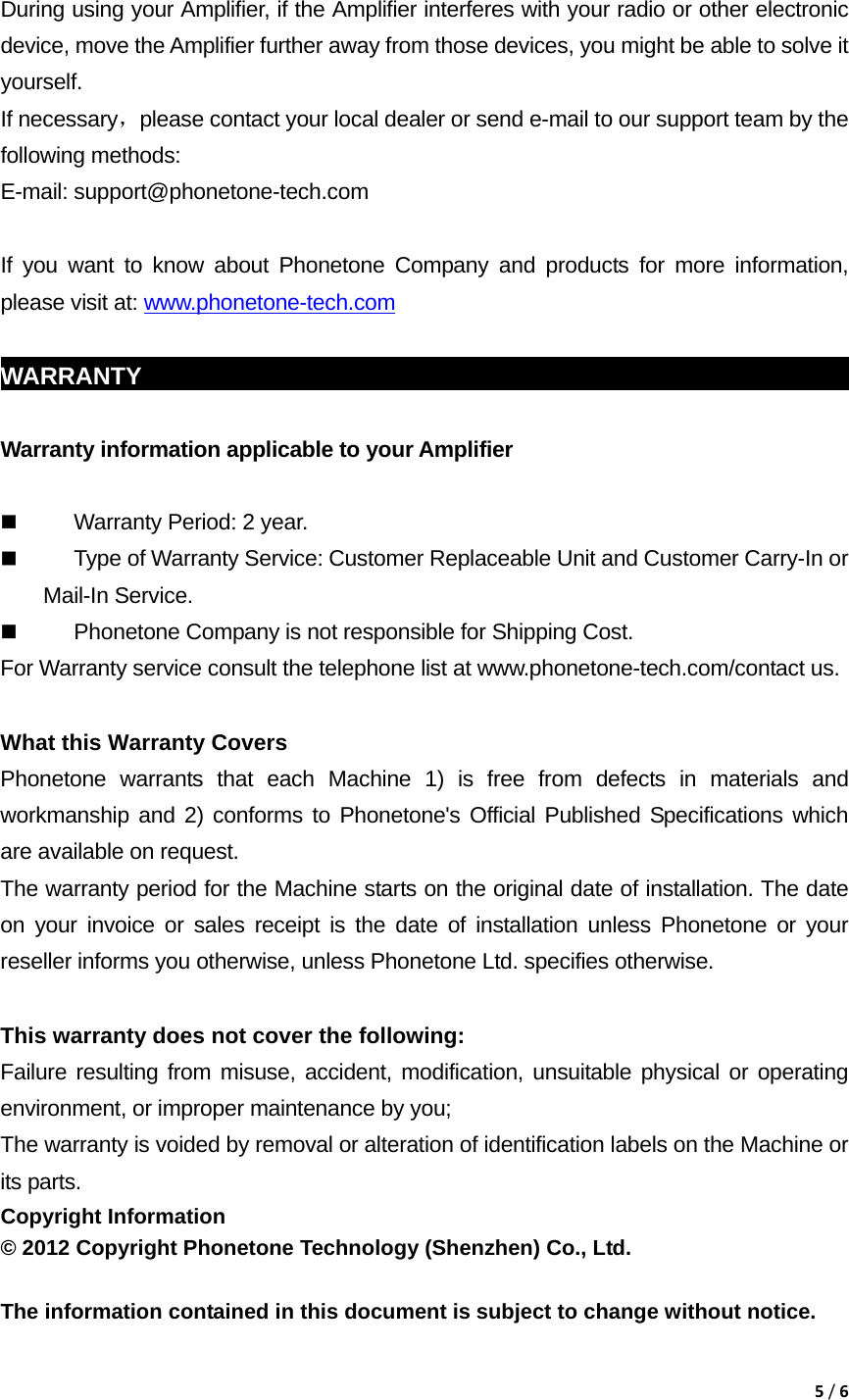 5/6 During using your Amplifier, if the Amplifier interferes with your radio or other electronic device, move the Amplifier further away from those devices, you might be able to solve it yourself. If necessary，please contact your local dealer or send e-mail to our support team by the following methods: E-mail: support@phonetone-tech.com  If you want to know about Phonetone Company and products for more information, please visit at: www.phonetone-tech.com  WARRANTY                                                             Warranty information applicable to your Amplifier   Warranty Period: 2 year.  Type of Warranty Service: Customer Replaceable Unit and Customer Carry-In or Mail-In Service.  Phonetone Company is not responsible for Shipping Cost. For Warranty service consult the telephone list at www.phonetone-tech.com/contact us.  What this Warranty Covers Phonetone warrants that each Machine 1) is free from defects in materials and workmanship and 2) conforms to Phonetone's Official Published Specifications which are available on request.   The warranty period for the Machine starts on the original date of installation. The date on your invoice or sales receipt is the date of installation unless Phonetone or your reseller informs you otherwise, unless Phonetone Ltd. specifies otherwise.  This warranty does not cover the following: Failure resulting from misuse, accident, modification, unsuitable physical or operating environment, or improper maintenance by you; The warranty is voided by removal or alteration of identification labels on the Machine or its parts. Copyright Information &copy; 2012 Copyright Phonetone Technology (Shenzhen) Co., Ltd.  The information contained in this document is subject to change without notice.  