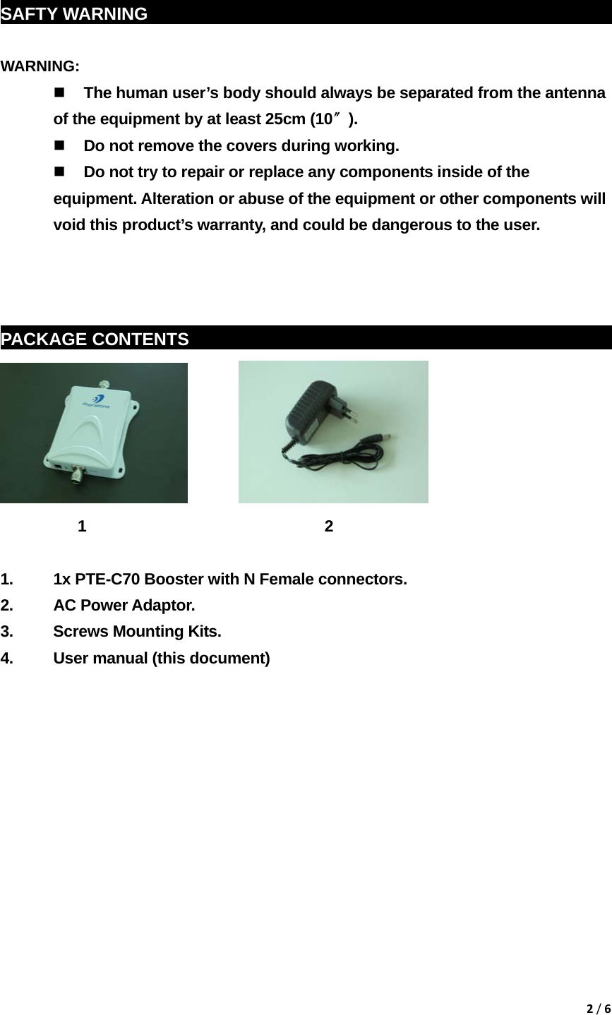 2/6 SAFTY WARNING                                                            WARNING:   The human user&rsquo;s body should always be separated from the antenna of the equipment by at least 25cm (10〞).  Do not remove the covers during working.  Do not try to repair or replace any components inside of the equipment. Alteration or abuse of the equipment or other components will void this product&rsquo;s warranty, and could be dangerous to the user.    PACKAGE CONTENTS    sddg                                                                  1                               2                          1.  1x PTE-C70 Booster with N Female connectors. 2. AC Power Adaptor. 3.  Screws Mounting Kits. 4.  User manual (this document)             