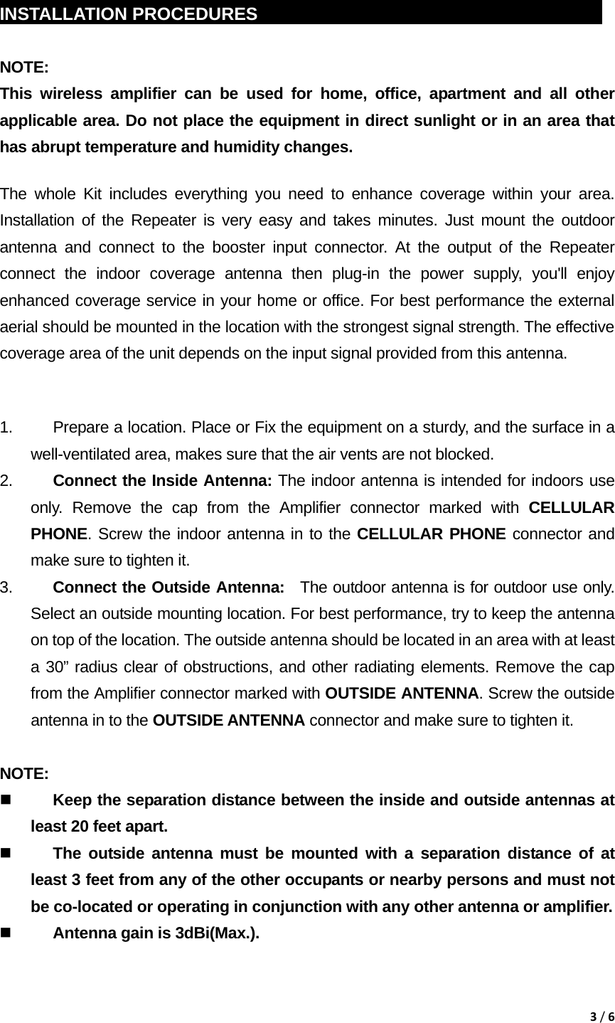 3/6 INSTALLATION PROCEDURES                                               NOTE:  This wireless amplifier can be used for home, office, apartment and all other applicable area. Do not place the equipment in direct sunlight or in an area that has abrupt temperature and humidity changes. The whole Kit includes everything you need to enhance coverage within your area. Installation of the Repeater is very easy and takes minutes. Just mount the outdoor antenna and connect to the booster input connector. At the output of the Repeater connect the indoor coverage antenna then plug-in the power supply, you'll enjoy enhanced coverage service in your home or office. For best performance the external aerial should be mounted in the location with the strongest signal strength. The effective coverage area of the unit depends on the input signal provided from this antenna.  1.  Prepare a location. Place or Fix the equipment on a sturdy, and the surface in a         well-ventilated area, makes sure that the air vents are not blocked. 2.  Connect the Inside Antenna: The indoor antenna is intended for indoors use only. Remove the cap from the Amplifier connector marked with CELLULAR PHONE. Screw the indoor antenna in to the CELLULAR PHONE connector and make sure to tighten it. 3.  Connect the Outside Antenna:  The outdoor antenna is for outdoor use only. Select an outside mounting location. For best performance, try to keep the antenna on top of the location. The outside antenna should be located in an area with at least a 30&rdquo; radius clear of obstructions, and other radiating elements. Remove the cap from the Amplifier connector marked with OUTSIDE ANTENNA. Screw the outside antenna in to the OUTSIDE ANTENNA connector and make sure to tighten it.      NOTE:   Keep the separation distance between the inside and outside antennas at least 20 feet apart.  The outside antenna must be mounted with a separation distance of at least 3 feet from any of the other occupants or nearby persons and must not be co-located or operating in conjunction with any other antenna or amplifier.  Antenna gain is 3dBi(Max.).  