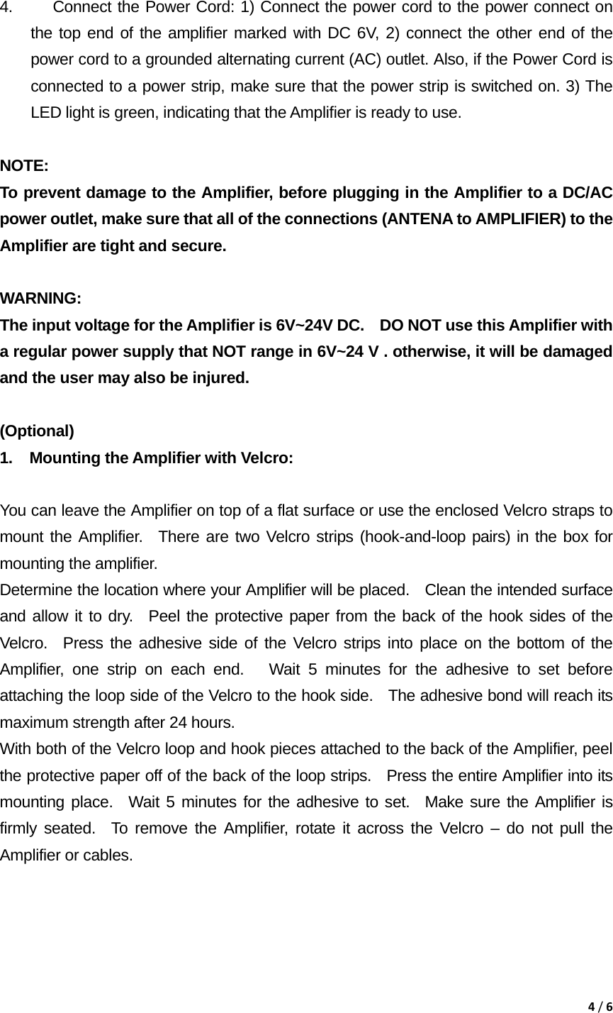 4/6 4.  Connect the Power Cord: 1) Connect the power cord to the power connect on the top end of the amplifier marked with DC 6V, 2) connect the other end of the power cord to a grounded alternating current (AC) outlet. Also, if the Power Cord is connected to a power strip, make sure that the power strip is switched on. 3) The LED light is green, indicating that the Amplifier is ready to use.  NOTE:  To prevent damage to the Amplifier, before plugging in the Amplifier to a DC/AC power outlet, make sure that all of the connections (ANTENA to AMPLIFIER) to the Amplifier are tight and secure.   WARNING:  The input voltage for the Amplifier is 6V~24V DC.    DO NOT use this Amplifier with a regular power supply that NOT range in 6V~24 V . otherwise, it will be damaged and the user may also be injured.  (Optional)  1.  Mounting the Amplifier with Velcro:    You can leave the Amplifier on top of a flat surface or use the enclosed Velcro straps to mount the Amplifier.  There are two Velcro strips (hook-and-loop pairs) in the box for mounting the amplifier.     Determine the location where your Amplifier will be placed.    Clean the intended surface and allow it to dry.  Peel the protective paper from the back of the hook sides of the Velcro.  Press the adhesive side of the Velcro strips into place on the bottom of the Amplifier, one strip on each end.   Wait 5 minutes for the adhesive to set before attaching the loop side of the Velcro to the hook side.   The adhesive bond will reach its maximum strength after 24 hours.     With both of the Velcro loop and hook pieces attached to the back of the Amplifier, peel the protective paper off of the back of the loop strips.   Press the entire Amplifier into its mounting place.  Wait 5 minutes for the adhesive to set.  Make sure the Amplifier is firmly seated.  To remove the Amplifier, rotate it across the Velcro &ndash; do not pull the Amplifier or cables.      