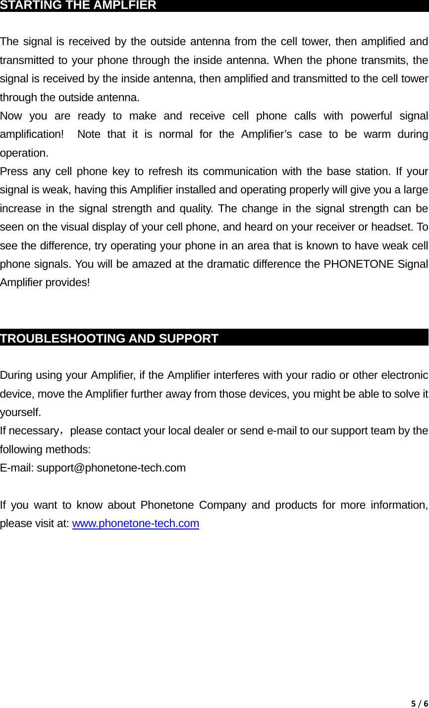 5/6 STARTING THE AMPLFIER                                                            The signal is received by the outside antenna from the cell tower, then amplified and transmitted to your phone through the inside antenna. When the phone transmits, the signal is received by the inside antenna, then amplified and transmitted to the cell tower through the outside antenna. Now you are ready to make and receive cell phone calls with powerful signal amplification!  Note that it is normal for the Amplifier&rsquo;s case to be warm during operation. Press any cell phone key to refresh its communication with the base station. If your signal is weak, having this Amplifier installed and operating properly will give you a large increase in the signal strength and quality. The change in the signal strength can be seen on the visual display of your cell phone, and heard on your receiver or headset. To see the difference, try operating your phone in an area that is known to have weak cell phone signals. You will be amazed at the dramatic difference the PHONETONE Signal Amplifier provides!   TROUBLESHOOTING AND SUPPORT                                                  During using your Amplifier, if the Amplifier interferes with your radio or other electronic device, move the Amplifier further away from those devices, you might be able to solve it yourself. If necessary，please contact your local dealer or send e-mail to our support team by the following methods: E-mail: support@phonetone-tech.com  If you want to know about Phonetone Company and products for more information, please visit at: www.phonetone-tech.com          
