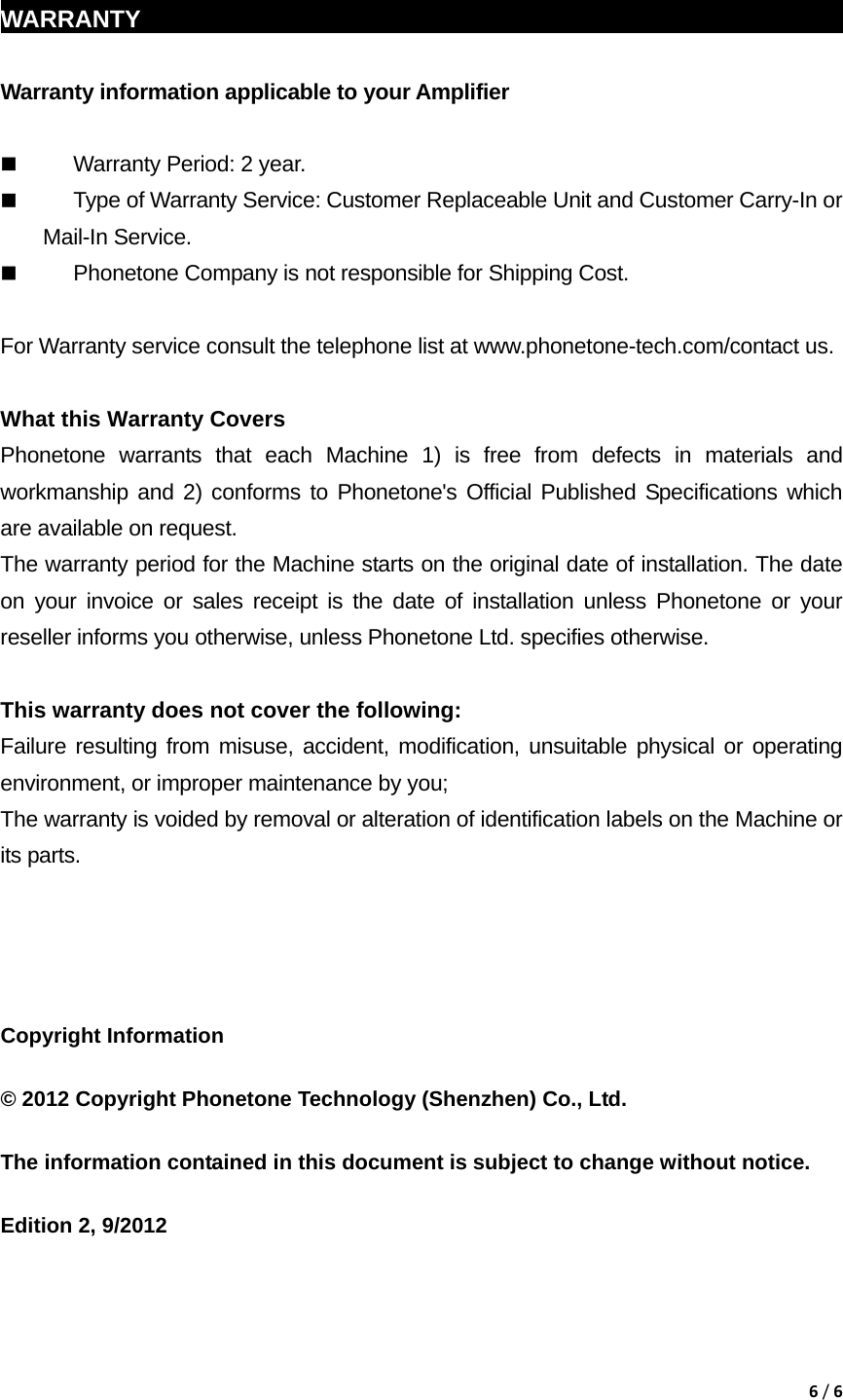 6/6 WARRANTY                                                             Warranty information applicable to your Amplifier   Warranty Period: 2 year.  Type of Warranty Service: Customer Replaceable Unit and Customer Carry-In or Mail-In Service.  Phonetone Company is not responsible for Shipping Cost.  For Warranty service consult the telephone list at www.phonetone-tech.com/contact us.  What this Warranty Covers Phonetone warrants that each Machine 1) is free from defects in materials and workmanship and 2) conforms to Phonetone's Official Published Specifications which are available on request.   The warranty period for the Machine starts on the original date of installation. The date on your invoice or sales receipt is the date of installation unless Phonetone or your reseller informs you otherwise, unless Phonetone Ltd. specifies otherwise.  This warranty does not cover the following: Failure resulting from misuse, accident, modification, unsuitable physical or operating environment, or improper maintenance by you; The warranty is voided by removal or alteration of identification labels on the Machine or its parts.     Copyright Information  &copy; 2012 Copyright Phonetone Technology (Shenzhen) Co., Ltd.  The information contained in this document is subject to change without notice.  Edition 2, 9/2012 