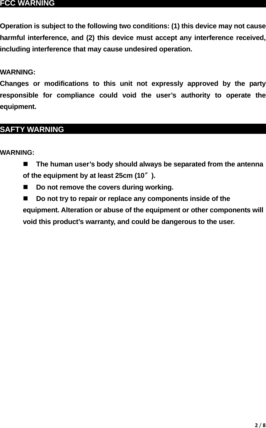 2/8  FCC WARNING                                                                Operation is subject to the following two conditions: (1) this device may not cause harmful interference, and (2) this device must accept any interference received, including interference that may cause undesired operation.  WARNING: Changes or modifications to this unit not expressly approved by the party responsible for compliance could void the user&rsquo;s authority to operate the equipment.  SAFTY WARNING                                                            WARNING:   The human user&rsquo;s body should always be separated from the antenna of the equipment by at least 25cm (10〞).  Do not remove the covers during working.  Do not try to repair or replace any components inside of the equipment. Alteration or abuse of the equipment or other components will void this product&rsquo;s warranty, and could be dangerous to the user.              