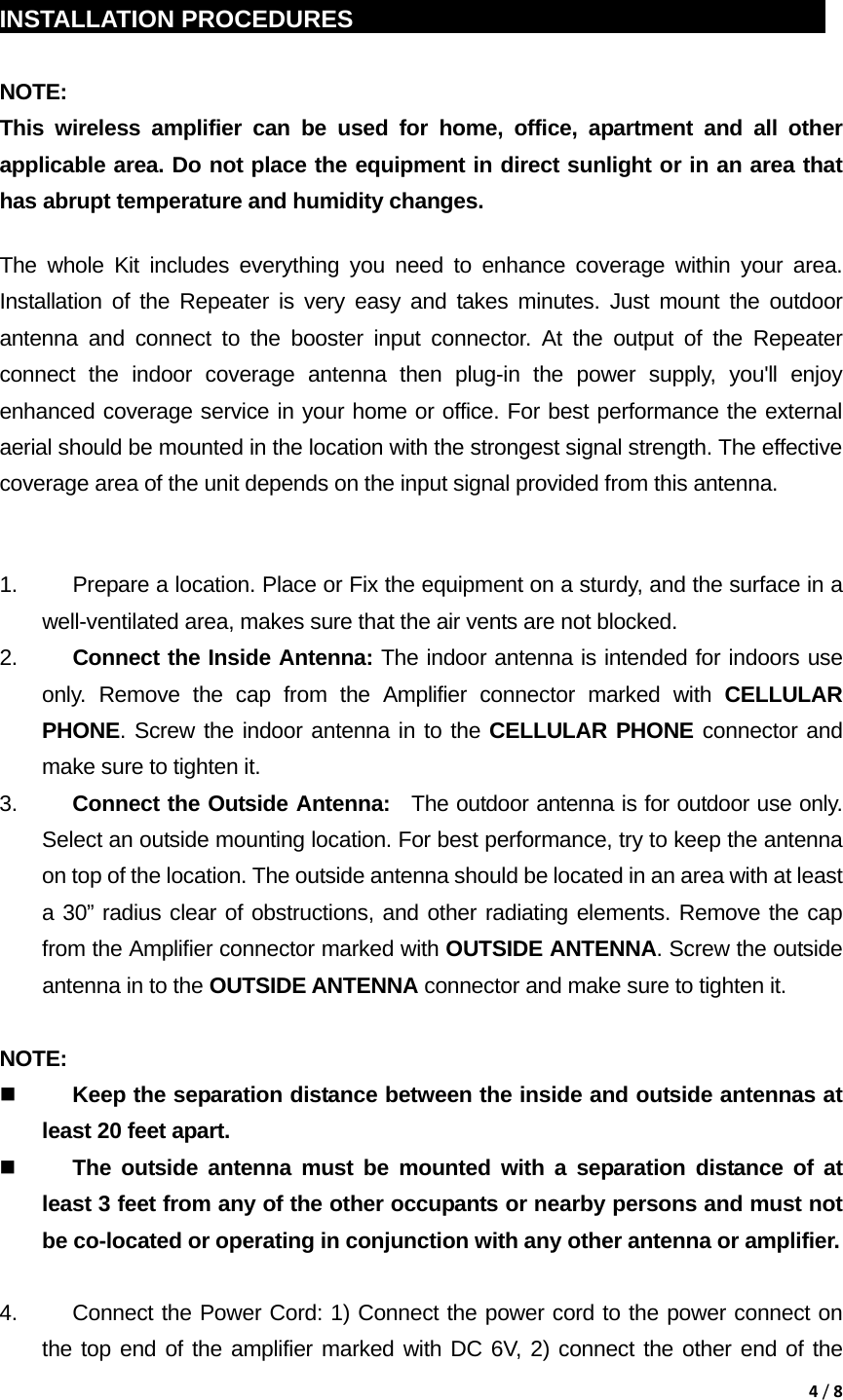4/8 INSTALLATION PROCEDURES                                               NOTE:  This wireless amplifier can be used for home, office, apartment and all other applicable area. Do not place the equipment in direct sunlight or in an area that has abrupt temperature and humidity changes. The whole Kit includes everything you need to enhance coverage within your area. Installation of the Repeater is very easy and takes minutes. Just mount the outdoor antenna and connect to the booster input connector. At the output of the Repeater connect the indoor coverage antenna then plug-in the power supply, you'll enjoy enhanced coverage service in your home or office. For best performance the external aerial should be mounted in the location with the strongest signal strength. The effective coverage area of the unit depends on the input signal provided from this antenna.  1.  Prepare a location. Place or Fix the equipment on a sturdy, and the surface in a         well-ventilated area, makes sure that the air vents are not blocked. 2.  Connect the Inside Antenna: The indoor antenna is intended for indoors use only. Remove the cap from the Amplifier connector marked with CELLULAR PHONE. Screw the indoor antenna in to the CELLULAR PHONE connector and make sure to tighten it. 3.  Connect the Outside Antenna:  The outdoor antenna is for outdoor use only. Select an outside mounting location. For best performance, try to keep the antenna on top of the location. The outside antenna should be located in an area with at least a 30&rdquo; radius clear of obstructions, and other radiating elements. Remove the cap from the Amplifier connector marked with OUTSIDE ANTENNA. Screw the outside antenna in to the OUTSIDE ANTENNA connector and make sure to tighten it.      NOTE:   Keep the separation distance between the inside and outside antennas at least 20 feet apart.  The outside antenna must be mounted with a separation distance of at least 3 feet from any of the other occupants or nearby persons and must not be co-located or operating in conjunction with any other antenna or amplifier.  4.  Connect the Power Cord: 1) Connect the power cord to the power connect on the top end of the amplifier marked with DC 6V, 2) connect the other end of the 