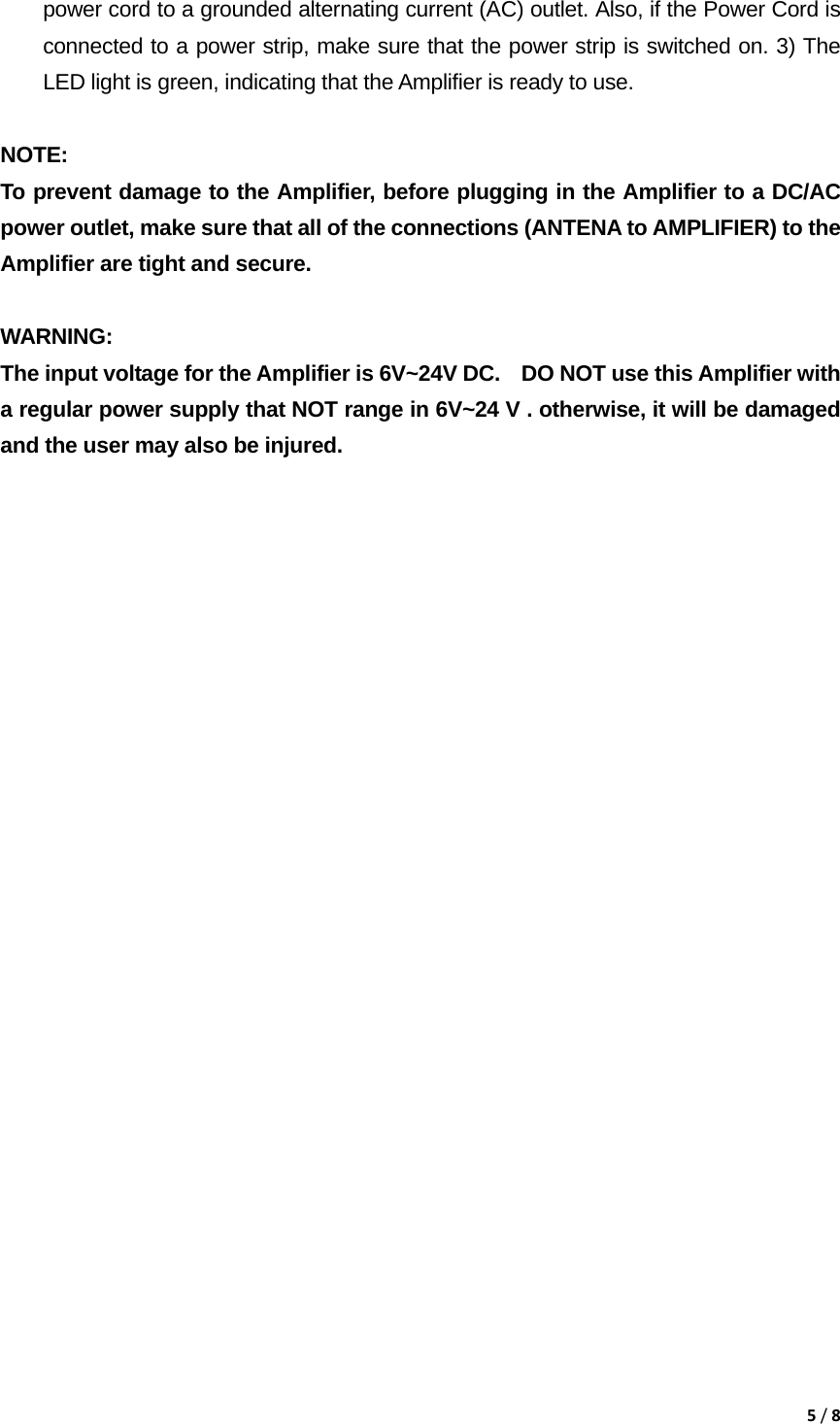 5/8power cord to a grounded alternating current (AC) outlet. Also, if the Power Cord is connected to a power strip, make sure that the power strip is switched on. 3) The LED light is green, indicating that the Amplifier is ready to use.  NOTE:  To prevent damage to the Amplifier, before plugging in the Amplifier to a DC/AC power outlet, make sure that all of the connections (ANTENA to AMPLIFIER) to the Amplifier are tight and secure.   WARNING:  The input voltage for the Amplifier is 6V~24V DC.    DO NOT use this Amplifier with a regular power supply that NOT range in 6V~24 V . otherwise, it will be damaged and the user may also be injured.                           
