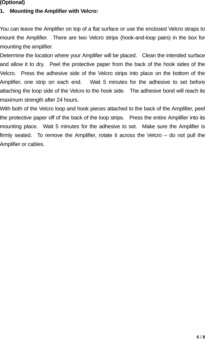 6/8 (Optional)  1.  Mounting the Amplifier with Velcro:    You can leave the Amplifier on top of a flat surface or use the enclosed Velcro straps to mount the Amplifier.  There are two Velcro strips (hook-and-loop pairs) in the box for mounting the amplifier.     Determine the location where your Amplifier will be placed.    Clean the intended surface and allow it to dry.  Peel the protective paper from the back of the hook sides of the Velcro.  Press the adhesive side of the Velcro strips into place on the bottom of the Amplifier, one strip on each end.   Wait 5 minutes for the adhesive to set before attaching the loop side of the Velcro to the hook side.   The adhesive bond will reach its maximum strength after 24 hours.     With both of the Velcro loop and hook pieces attached to the back of the Amplifier, peel the protective paper off of the back of the loop strips.   Press the entire Amplifier into its mounting place.  Wait 5 minutes for the adhesive to set.  Make sure the Amplifier is firmly seated.  To remove the Amplifier, rotate it across the Velcro &ndash; do not pull the Amplifier or cables.                      