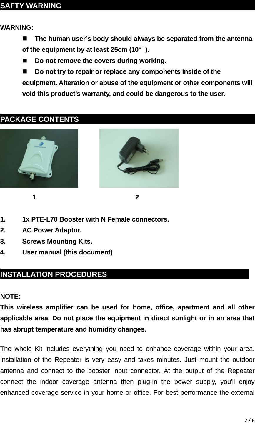 2/6 SAFTY WARNING                                                            WARNING:   The human user’s body should always be separated from the antenna of the equipment by at least 25cm (10〞).  Do not remove the covers during working.  Do not try to repair or replace any components inside of the equipment. Alteration or abuse of the equipment or other components will void this product’s warranty, and could be dangerous to the user.  PACKAGE CONTENTS    sddg                                                                  1                               2                          1.  1x PTE-L70 Booster with N Female connectors. 2. AC Power Adaptor. 3.  Screws Mounting Kits. 4.  User manual (this document)  INSTALLATION PROCEDURES                                               NOTE:  This wireless amplifier can be used for home, office, apartment and all other applicable area. Do not place the equipment in direct sunlight or in an area that has abrupt temperature and humidity changes. The whole Kit includes everything you need to enhance coverage within your area. Installation of the Repeater is very easy and takes minutes. Just mount the outdoor antenna and connect to the booster input connector. At the output of the Repeater connect the indoor coverage antenna then plug-in the power supply, you&apos;ll enjoy enhanced coverage service in your home or office. For best performance the external 