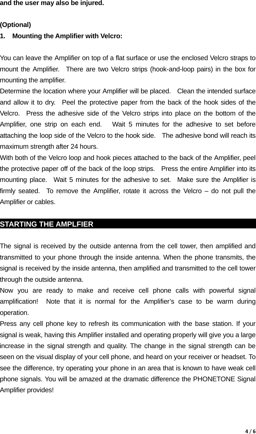 4/6and the user may also be injured.  (Optional)  1.  Mounting the Amplifier with Velcro:    You can leave the Amplifier on top of a flat surface or use the enclosed Velcro straps to mount the Amplifier.  There are two Velcro strips (hook-and-loop pairs) in the box for mounting the amplifier.     Determine the location where your Amplifier will be placed.    Clean the intended surface and allow it to dry.  Peel the protective paper from the back of the hook sides of the Velcro.  Press the adhesive side of the Velcro strips into place on the bottom of the Amplifier, one strip on each end.   Wait 5 minutes for the adhesive to set before attaching the loop side of the Velcro to the hook side.   The adhesive bond will reach its maximum strength after 24 hours.     With both of the Velcro loop and hook pieces attached to the back of the Amplifier, peel the protective paper off of the back of the loop strips.   Press the entire Amplifier into its mounting place.  Wait 5 minutes for the adhesive to set.  Make sure the Amplifier is firmly seated.  To remove the Amplifier, rotate it across the Velcro &ndash; do not pull the Amplifier or cables.  STARTING THE AMPLFIER                                                            The signal is received by the outside antenna from the cell tower, then amplified and transmitted to your phone through the inside antenna. When the phone transmits, the signal is received by the inside antenna, then amplified and transmitted to the cell tower through the outside antenna. Now you are ready to make and receive cell phone calls with powerful signal amplification!  Note that it is normal for the Amplifier&rsquo;s case to be warm during operation. Press any cell phone key to refresh its communication with the base station. If your signal is weak, having this Amplifier installed and operating properly will give you a large increase in the signal strength and quality. The change in the signal strength can be seen on the visual display of your cell phone, and heard on your receiver or headset. To see the difference, try operating your phone in an area that is known to have weak cell phone signals. You will be amazed at the dramatic difference the PHONETONE Signal Amplifier provides! 