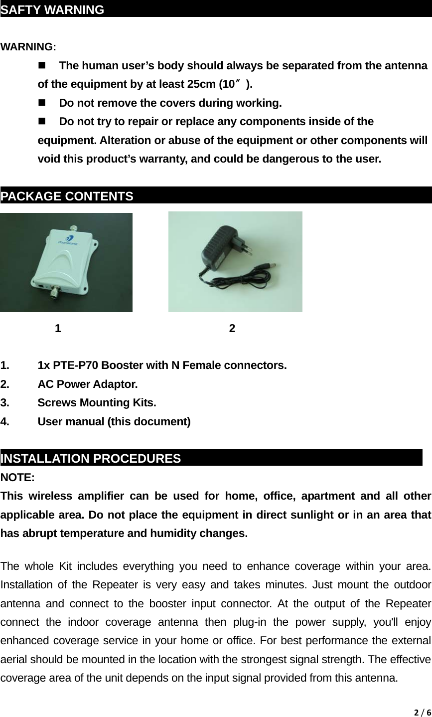 2/6 SAFTY WARNING                                                            WARNING:   The human user&rsquo;s body should always be separated from the antenna of the equipment by at least 25cm (10〞).  Do not remove the covers during working.  Do not try to repair or replace any components inside of the equipment. Alteration or abuse of the equipment or other components will void this product&rsquo;s warranty, and could be dangerous to the user.  PACKAGE CONTENTS    sddg                                                                  1                               2                          1.  1x PTE-P70 Booster with N Female connectors. 2. AC Power Adaptor. 3.  Screws Mounting Kits. 4.  User manual (this document)  INSTALLATION PROCEDURES                                              NOTE:  This wireless amplifier can be used for home, office, apartment and all other applicable area. Do not place the equipment in direct sunlight or in an area that has abrupt temperature and humidity changes. The whole Kit includes everything you need to enhance coverage within your area. Installation of the Repeater is very easy and takes minutes. Just mount the outdoor antenna and connect to the booster input connector. At the output of the Repeater connect the indoor coverage antenna then plug-in the power supply, you'll enjoy enhanced coverage service in your home or office. For best performance the external aerial should be mounted in the location with the strongest signal strength. The effective coverage area of the unit depends on the input signal provided from this antenna. 
