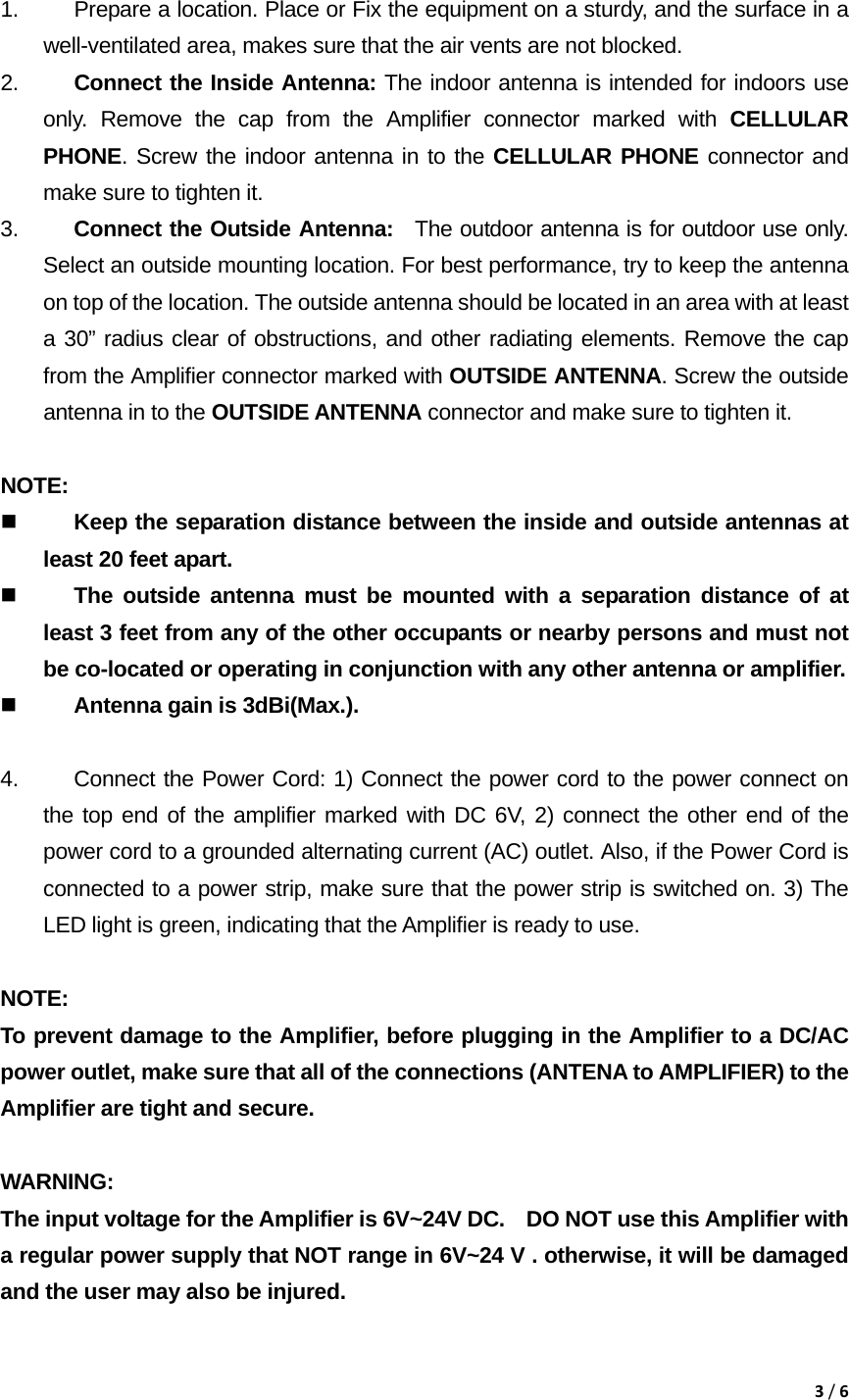 3/6 1.  Prepare a location. Place or Fix the equipment on a sturdy, and the surface in a         well-ventilated area, makes sure that the air vents are not blocked. 2.  Connect the Inside Antenna: The indoor antenna is intended for indoors use only. Remove the cap from the Amplifier connector marked with CELLULAR PHONE. Screw the indoor antenna in to the CELLULAR PHONE connector and make sure to tighten it. 3.  Connect the Outside Antenna:  The outdoor antenna is for outdoor use only. Select an outside mounting location. For best performance, try to keep the antenna on top of the location. The outside antenna should be located in an area with at least a 30&rdquo; radius clear of obstructions, and other radiating elements. Remove the cap from the Amplifier connector marked with OUTSIDE ANTENNA. Screw the outside antenna in to the OUTSIDE ANTENNA connector and make sure to tighten it.      NOTE:   Keep the separation distance between the inside and outside antennas at least 20 feet apart.  The outside antenna must be mounted with a separation distance of at least 3 feet from any of the other occupants or nearby persons and must not be co-located or operating in conjunction with any other antenna or amplifier.  Antenna gain is 3dBi(Max.).  4.  Connect the Power Cord: 1) Connect the power cord to the power connect on the top end of the amplifier marked with DC 6V, 2) connect the other end of the power cord to a grounded alternating current (AC) outlet. Also, if the Power Cord is connected to a power strip, make sure that the power strip is switched on. 3) The LED light is green, indicating that the Amplifier is ready to use.  NOTE:  To prevent damage to the Amplifier, before plugging in the Amplifier to a DC/AC power outlet, make sure that all of the connections (ANTENA to AMPLIFIER) to the Amplifier are tight and secure.   WARNING:  The input voltage for the Amplifier is 6V~24V DC.    DO NOT use this Amplifier with a regular power supply that NOT range in 6V~24 V . otherwise, it will be damaged and the user may also be injured. 