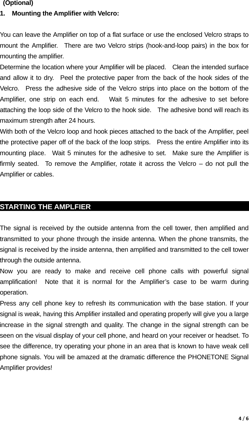 4/6 (Optional)  1.  Mounting the Amplifier with Velcro:    You can leave the Amplifier on top of a flat surface or use the enclosed Velcro straps to mount the Amplifier.  There are two Velcro strips (hook-and-loop pairs) in the box for mounting the amplifier.     Determine the location where your Amplifier will be placed.    Clean the intended surface and allow it to dry.  Peel the protective paper from the back of the hook sides of the Velcro.  Press the adhesive side of the Velcro strips into place on the bottom of the Amplifier, one strip on each end.   Wait 5 minutes for the adhesive to set before attaching the loop side of the Velcro to the hook side.   The adhesive bond will reach its maximum strength after 24 hours.     With both of the Velcro loop and hook pieces attached to the back of the Amplifier, peel the protective paper off of the back of the loop strips.   Press the entire Amplifier into its mounting place.  Wait 5 minutes for the adhesive to set.  Make sure the Amplifier is firmly seated.  To remove the Amplifier, rotate it across the Velcro &ndash; do not pull the Amplifier or cables.   STARTING THE AMPLFIER                                                            The signal is received by the outside antenna from the cell tower, then amplified and transmitted to your phone through the inside antenna. When the phone transmits, the signal is received by the inside antenna, then amplified and transmitted to the cell tower through the outside antenna. Now you are ready to make and receive cell phone calls with powerful signal amplification!  Note that it is normal for the Amplifier&rsquo;s case to be warm during operation. Press any cell phone key to refresh its communication with the base station. If your signal is weak, having this Amplifier installed and operating properly will give you a large increase in the signal strength and quality. The change in the signal strength can be seen on the visual display of your cell phone, and heard on your receiver or headset. To see the difference, try operating your phone in an area that is known to have weak cell phone signals. You will be amazed at the dramatic difference the PHONETONE Signal Amplifier provides!  
