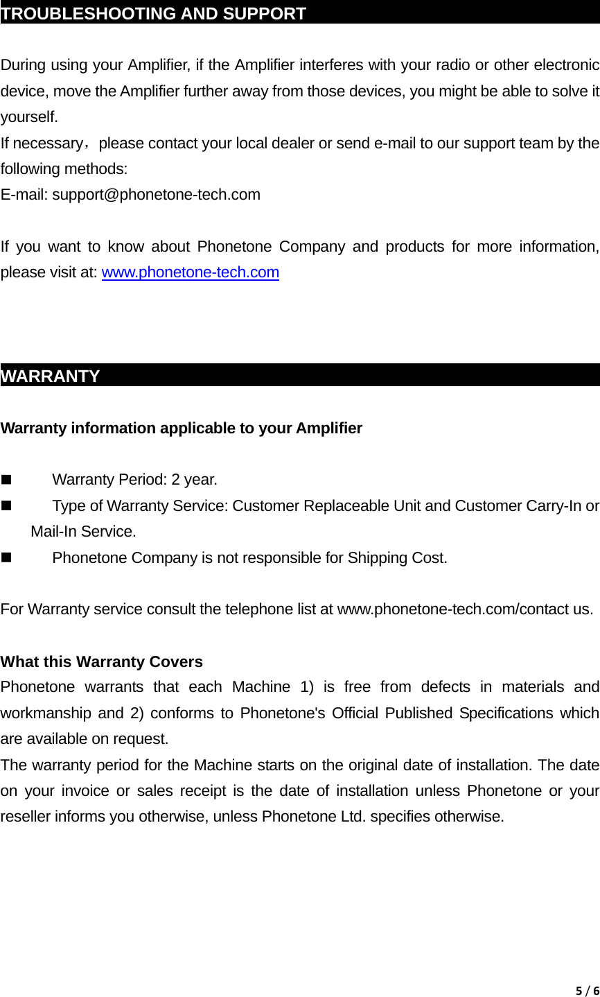 5/6 TROUBLESHOOTING AND SUPPORT                                                  During using your Amplifier, if the Amplifier interferes with your radio or other electronic device, move the Amplifier further away from those devices, you might be able to solve it yourself. If necessary，please contact your local dealer or send e-mail to our support team by the following methods: E-mail: support@phonetone-tech.com  If you want to know about Phonetone Company and products for more information, please visit at: www.phonetone-tech.com    WARRANTY                                                             Warranty information applicable to your Amplifier   Warranty Period: 2 year.  Type of Warranty Service: Customer Replaceable Unit and Customer Carry-In or Mail-In Service.  Phonetone Company is not responsible for Shipping Cost.  For Warranty service consult the telephone list at www.phonetone-tech.com/contact us.  What this Warranty Covers Phonetone warrants that each Machine 1) is free from defects in materials and workmanship and 2) conforms to Phonetone's Official Published Specifications which are available on request.   The warranty period for the Machine starts on the original date of installation. The date on your invoice or sales receipt is the date of installation unless Phonetone or your reseller informs you otherwise, unless Phonetone Ltd. specifies otherwise. 