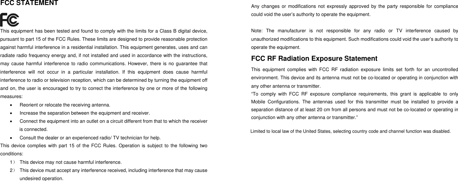 FCC STATEMENT  This equipment has been tested and found to comply with the limits for a Class B digital device, pursuant to part 15 of the FCC Rules. These limits are designed to provide reasonable protection against harmful interference in a residential installation. This equipment generates, uses and can radiate radio frequency energy and, if not installed and used in accordance with the instructions, may cause harmful interference to radio communications. However, there is no guarantee that interference will not occur in a particular installation. If this equipment does cause harmful interference to radio or television reception, which can be determined by turning the equipment off and on, the user is encouraged to try to correct the interference by one or more of the following measures:   Reorient or relocate the receiving antenna.   Increase the separation between the equipment and receiver.   Connect the equipment into an outlet on a circuit different from that to which the receiver is connected.     Consult the dealer or an experienced radio/ TV technician for help. This device complies with part 15 of the FCC Rules. Operation is subject to the following two conditions: 1）  This device may not cause harmful interference. 2）  This device must accept any interference received, including interference that may cause undesired operation. Any changes or modifications not expressly approved by the party responsible for compliance could void the user&rsquo;s authority to operate the equipment.  Note: The manufacturer is not responsible for any radio or TV interference caused by unauthorized modifications to this equipment. Such modifications could void the user&rsquo;s authority to operate the equipment. FCC RF Radiation Exposure Statement This equipment complies with FCC RF radiation exposure limits set forth for an uncontrolled environment. This device and its antenna must not be co-located or operating in conjunction with any other antenna or transmitter. &ldquo;To comply with FCC RF exposure compliance requirements, this grant is applicable to only Mobile Configurations. The antennas used for this transmitter must be installed to provide a separation distance of at least 20 cm from all persons and must not be co-located or operating in conjunction with any other antenna or transmitter.&rdquo; Limited to local law of the United States, selecting country code and channel function was disabled.