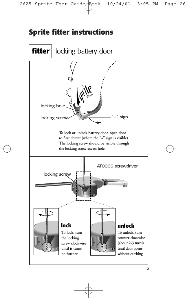 12Sprite fitter instructionsTo lock or unlock battery door, open doorto first detent (where the &ldquo;+&rdquo; sign is visible).The locking screw should be visible throughthe locking screw access hole.AT0066 screwdriverTo unlock, turncounter-clockwise(about 2-3 turns)until door openswithout catching&rdquo;+&rdquo; signlocking screwlocking holeTo lock, turnthe lockingscrew clockwiseuntil it turnsno furtherlock unlocklocking screwlocking battery doorfitter2625 Sprite User Guide Book  10/24/01  3:05 PM  Page 26