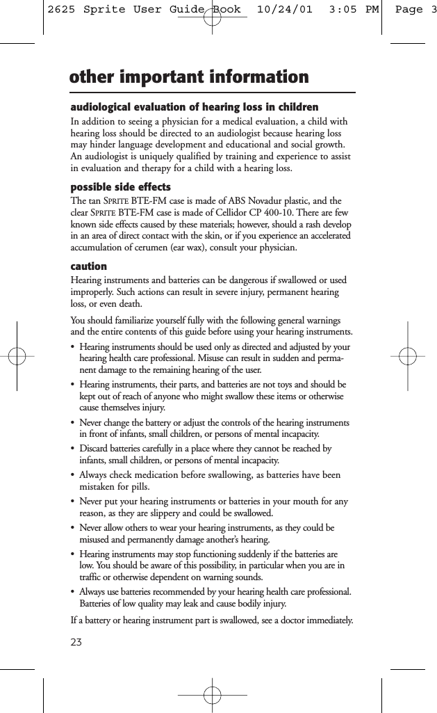 23other important informationaudiological evaluation of hearing loss in childrenIn addition to seeing a physician for a medical evaluation, a child withhearing loss should be directed to an audiologist because hearing lossmay hinder language development and educational and social growth.An audiologist is uniquely qualified by training and experience to assistin evaluation and therapy for a child with a hearing loss.possible side effectsThe tan SPRITE BTE-FM case is made of ABS Novadur plastic, and theclear SPRITE BTE-FM case is made of Cellidor CP 400-10. There are fewknown side effects caused by these materials; however, should a rash developin an area of direct contact with the skin, or if you experience an acceleratedaccumulation of cerumen (ear wax), consult your physician.cautionHearing instruments and batteries can be dangerous if swallowed or usedimproperly. Such actions can result in severe injury, permanent hearingloss, or even death.You should familiarize yourself fully with the following general warningsand the entire contents of this guide before using your hearing instruments.&bull; Hearing instruments should be used only as directed and adjusted by yourhearing health care professional. Misuse can result in sudden and perma-nent damage to the remaining hearing of the user.&bull; Hearing instruments, their parts, and batteries are not toys and should bekept out of reach of anyone who might swallow these items or otherwisecause themselves injury.&bull; Never change the battery or adjust the controls of the hearing instrumentsin front of infants, small children, or persons of mental incapacity.&bull; Discard batteries carefully in a place where they cannot be reached byinfants, small children, or persons of mental incapacity.&bull; Always check medication before swallowing, as batteries have beenmistaken for pills.&bull; Never put your hearing instruments or batteries in your mouth for any reason, as they are slippery and could be swallowed.&bull; Never allow others to wear your hearing instruments, as they could be misused and permanently damage another&rsquo;s hearing.&bull; Hearing instruments may stop functioning suddenly if the batteries arelow. You should be aware of this possibility, in particular when you are intraffic or otherwise dependent on warning sounds.&bull; Always use batteries recommended by your hearing health care professional.Batteries of low quality may leak and cause bodily injury.If a battery or hearing instrument part is swallowed, see a doctor immediately.2625 Sprite User Guide Book  10/24/01  3:05 PM  Page 3