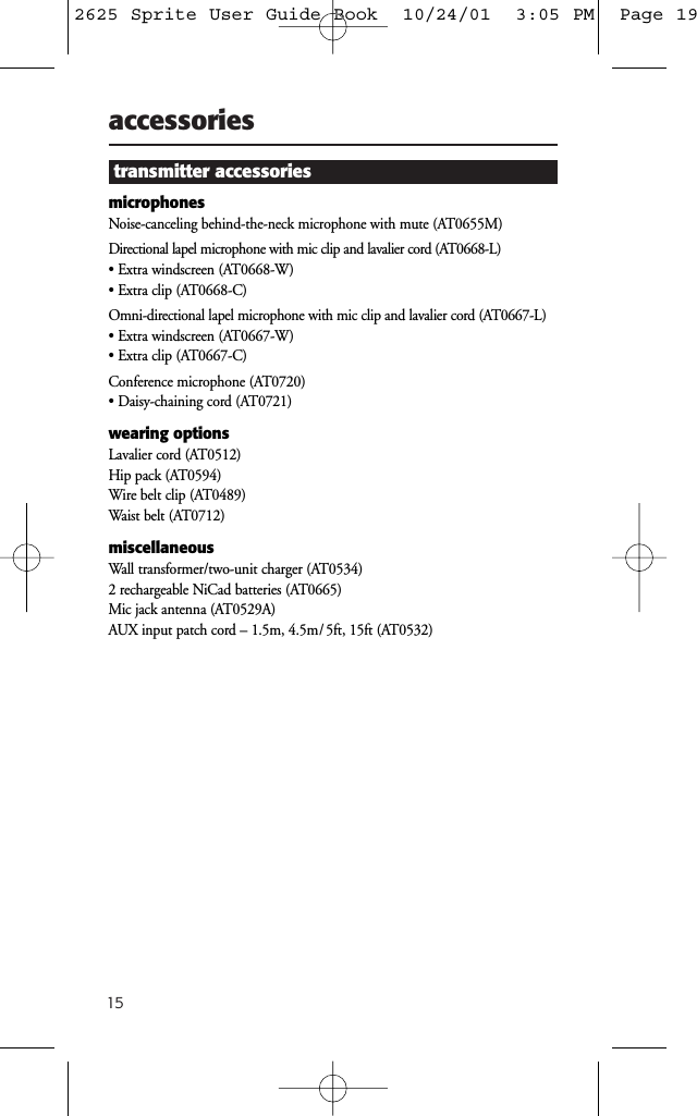 15accessoriestransmitter accessoriesmicrophonesNoise-canceling behind-the-neck microphone with mute (AT0655M)Directional lapel microphone with mic clip and lavalier cord (AT0668-L)&bull; Extra windscreen (AT0668-W)&bull; Extra clip (AT0668-C)Omni-directional lapel microphone with mic clip and lavalier cord (AT0667-L)&bull; Extra windscreen (AT0667-W)&bull; Extra clip (AT0667-C)Conference microphone (AT0720)&bull; Daisy-chaining cord (AT0721)wearing optionsLavalier cord (AT0512)Hip pack (AT0594)Wire belt clip (AT0489)Waist belt (AT0712)miscellaneousWall transformer/two-unit charger (AT0534)2 rechargeable NiCad batteries (AT0665)Mic jack antenna (AT0529A)AUX input patch cord &ndash; 1.5m, 4.5m/ 5ft, 15ft (AT0532)2625 Sprite User Guide Book  10/24/01  3:05 PM  Page 19