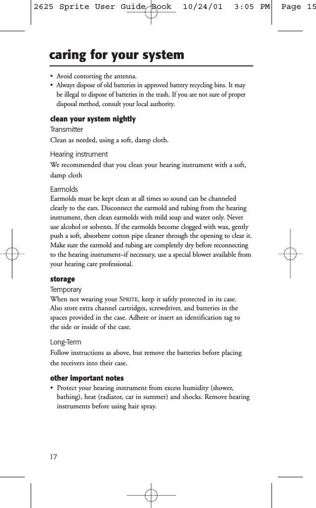 17caring for your system&bull;  Avoid contorting the antenna.&bull;  Always dispose of old batteries in approved battery recycling bins. It maybe illegal to dispose of batteries in the trash. If you are not sure of proper disposal method, consult your local authority.clean your system nightlyTransmitterClean as needed, using a soft, damp cloth.Hearing instrumentWe recommended that you clean your hearing instrument with a soft,damp clothEarmoldsEarmolds must be kept clean at all times so sound can be channeledclearly to the ears. Disconnect the earmold and tubing from the hearinginstrument, then clean earmolds with mild soap and water only. Neveruse alcohol or solvents. If the earmolds become clogged with wax, gentlypush a soft, absorbent cotton pipe cleaner through the opening to clear it.Make sure the earmold and tubing are completely dry before reconnectingto the hearing instrument&ndash;if necessary, use a special blower available fromyour hearing care professional.storageTemporaryWhen not wearing your SPRITE, keep it safely protected in its case. Also store extra channel cartridges, screwdriver, and batteries in thespaces provided in the case. Adhere or insert an identification tag to the side or inside of the case.Long-TermFollow instructions as above, but remove the batteries before placingthe receivers into their case.other important notes&bull;  Protect your hearing instrument from excess humidity (shower,bathing), heat (radiator, car in summer) and shocks. Remove hearinginstruments before using hair spray.2625 Sprite User Guide Book  10/24/01  3:05 PM  Page 15