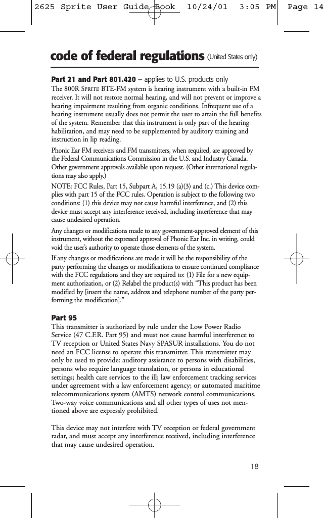 18code of federal regulations (United States only)Part 21 and Part 801.420 &ndash; applies to U.S. products onlyThe 800R SPRITEBTE-FM system is hearing instrument with a built-in FMreceiver. It will not restore normal hearing, and will not prevent or improve ahearing impairment resulting from organic conditions. Infrequent use of ahearing instrument usually does not permit the user to attain the full benefitsof the system. Remember that this instrument is only part of the hearinghabilitation, and may need to be supplemented by auditory training andinstruction in lip reading.Phonic Ear FM receivers and FM transmitters, when required, are approved bythe Federal Communications Commission in the U.S. and Industry Canada.Other government approvals available upon request. (Other international regula-tions may also apply.)NOTE: FCC Rules, Part 15, Subpart A, 15.19 (a)(3) and (c.) This device com-plies with part 15 of the FCC rules. Operation is subject to the following twoconditions: (1) this device may not cause harmful interference, and (2) thisdevice must accept any interference received, including interference that maycause undesired operation.Any changes or modifications made to any government-approved element of thisinstrument, without the expressed approval of Phonic Ear Inc. in writing, couldvoid the user&rsquo;s authority to operate those elements of the system.If any changes or modifications are made it will be the responsibility of theparty performing the changes or modifications to ensure continued compliancewith the FCC regulations and they are required to: (1) File for a new equip-ment authorization, or (2) Relabel the product(s) with &ldquo;This product has beenmodified by [insert the name, address and telephone number of the party per-forming the modification].&rdquo;Part 95This transmitter is authorized by rule under the Low Power RadioService (47 C.F.R. Part 95) and must not cause harmful interference toTV reception or United States Navy SPASUR installations. You do notneed an FCC license to operate this transmitter. This transmitter mayonly be used to provide: auditory assistance to persons with disabilities,persons who require language translation, or persons in educational settings; health care services to the ill; law enforcement tracking servicesunder agreement with a law enforcement agency; or automated maritimetelecommunications system (AMTS) network control communications.Two-way voice communications and all other types of uses not men-tioned above are expressly prohibited.This device may not interfere with TV reception or federal governmentradar, and must accept any interference received, including interferencethat may cause undesired operation.2625 Sprite User Guide Book  10/24/01  3:05 PM  Page 14