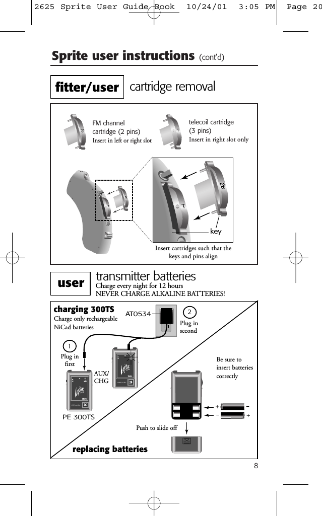 8Sprite user instructions (cont&rsquo;d)FM channel cartridge (2 pins)Insert in left or right slottelecoil cartridge (3 pins)Insert in right slot onlykeyInsert cartridges such that thekeys and pins aligncartridge removalPlug in secondcharging 300TSPE 300TSAUX/CHGreplacing batteriesPush to slide offCharge every night for 12 hours NEVER CHARGE ALKALINE BATTERIES!Charge only rechargeable NiCad batteriesAT0534Plug in first Be sure toinsert batteriescorrectlytransmitter batteries12fitter/useruser2625 Sprite User Guide Book  10/24/01  3:05 PM  Page 20
