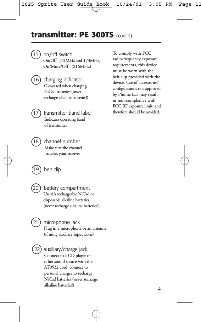 4transmitter: PE 300TS (cont&rsquo;d)15 on/off switchOn/Off   (72MHz and 173MHz)On/Mute/Off   (216MHz)16 charging indicatorGlows red when chargingNiCad batteries (neverrecharge alkaline batteries!)17 transmitter band labelIndicates operating band of transmitter20 battery compartmentUse AA rechargeable NiCad or disposable alkaline batteries (never recharge alkaline batteries!)19 belt clip21 microphone jackPlug in a microphone or an antenna(if using auxiliary input alone)22  auxiliary/charge jackConnect to a CD player or other sound source with theAT0532 cord; connect to personal charger to rechargeNiCad batteries (never rechargealkaline batteries!)To comply with FCCradio-frequency exposurerequirements, this devicemust be worn with thebelt clip provided with thedevice. Use of accessories/configurations not approvedby Phonic Ear may resultin non-compliance withFCC RF exposure limit, andtherefore should be avoided.18   channel numberMake sure the channelmatches your receiver2625 Sprite User Guide Book  10/24/01  3:05 PM  Page 12