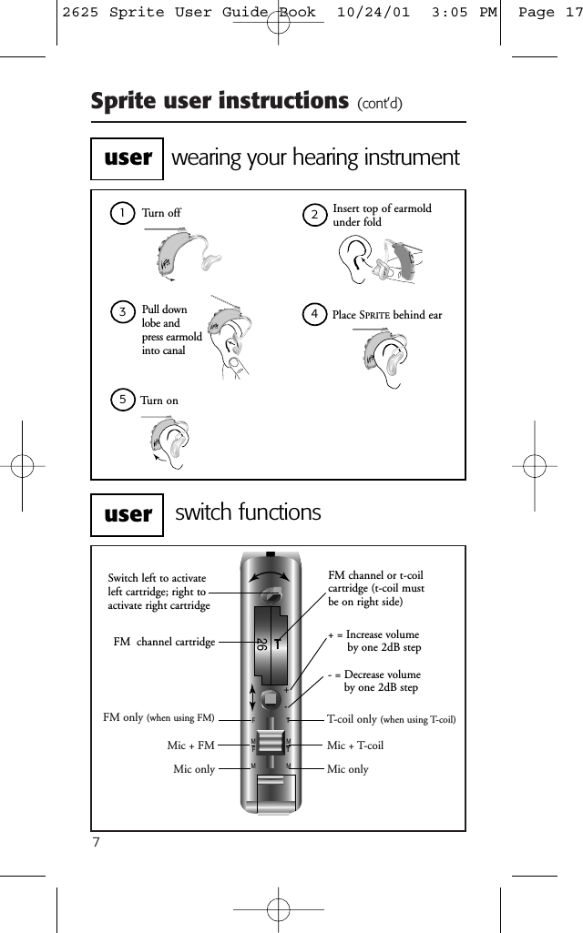 Sprite user instructions (cont&rsquo;d)7FM only (when using FM)Mic + FMMic onlyT-coil only (when using T-coil)Mic + T-coilMic only+-T26FMFMT MT M+ = Increase volume by one 2dB step- = Decrease volumeby one 2dB stepSwitch left to activateleft cartridge; right toactivate right cartridgeFM channel cartridgeFM channel or t-coilcartridge (t-coil mustbe on right side)switch functionswearing your hearing instrumentTurn off Insert top of earmoldunder foldPull down lobe and press earmold into canalPlace SPRITE behind earTurn on12345useruser2625 Sprite User Guide Book  10/24/01  3:05 PM  Page 17