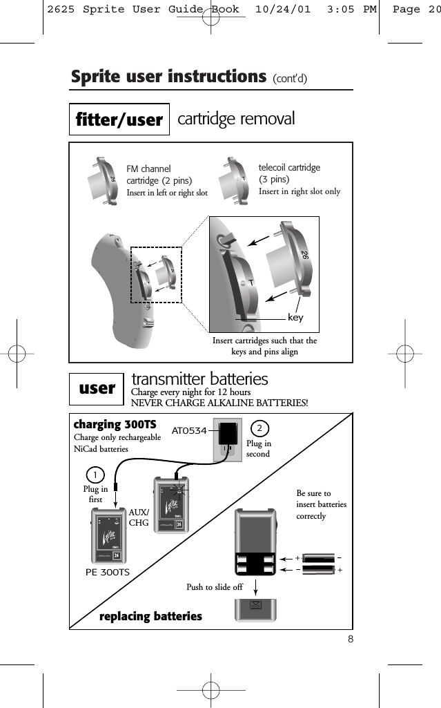 8Sprite user instructions (cont’d)FM channel cartridge (2 pins)Insert in left or right slottelecoil cartridge (3 pins)Insert in right slot onlykeyInsert cartridges such that thekeys and pins aligncartridge removalPlug in secondcharging 300TSPE 300TSAUX/CHGreplacing batteriesPush to slide offCharge every night for 12 hours NEVER CHARGE ALKALINE BATTERIES!Charge only rechargeable NiCad batteriesAT0534Plug in first Be sure toinsert batteriescorrectlytransmitter batteries12fitter/useruser2625 Sprite User Guide Book  10/24/01  3:05 PM  Page 20