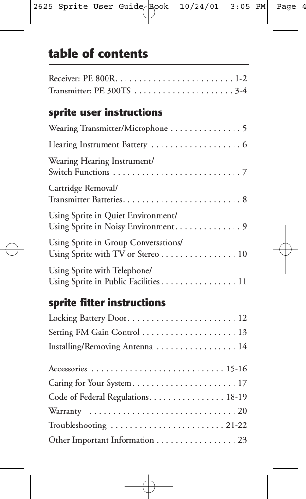 Receiver: PE 800R. . . . . . . . . . . . . . . . . . . . . . . . . 1-2Transmitter: PE 300TS . . . . . . . . . . . . . . . . . . . . . 3-4sprite user instructionsWearing Transmitter/Microphone . . . . . . . . . . . . . . . 5Hearing Instrument Battery . . . . . . . . . . . . . . . . . . . 6Wearing Hearing Instrument/Switch Functions . . . . . . . . . . . . . . . . . . . . . . . . . . . 7Cartridge Removal/Transmitter Batteries. . . . . . . . . . . . . . . . . . . . . . . . . 8Using Sprite in Quiet Environment/Using Sprite in Noisy Environment . . . . . . . . . . . . . . 9Using Sprite in Group Conversations/Using Sprite with TV or Stereo . . . . . . . . . . . . . . . . 10Using Sprite with Telephone/Using Sprite in Public Facilities . . . . . . . . . . . . . . . . 11sprite fitter instructionsLocking Battery Door . . . . . . . . . . . . . . . . . . . . . . . 12Setting FM Gain Control . . . . . . . . . . . . . . . . . . . . 13Installing/Removing Antenna . . . . . . . . . . . . . . . . . 14Accessories . . . . . . . . . . . . . . . . . . . . . . . . . . . . 15-16Caring for Your System . . . . . . . . . . . . . . . . . . . . . . 17Code of Federal Regulations. . . . . . . . . . . . . . . . 18-19Warranty . . . . . . . . . . . . . . . . . . . . . . . . . . . . . . . 20Troubleshooting . . . . . . . . . . . . . . . . . . . . . . . . 21-22Other Important Information . . . . . . . . . . . . . . . . . 23table of contents2625 Sprite User Guide Book  10/24/01  3:05 PM  Page 4