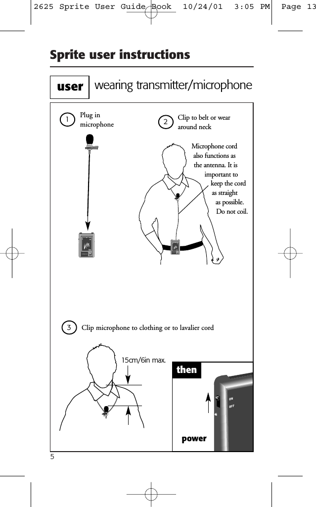 Sprite user instructions5powerClip to belt or weararound neck15cm/6in max.Clip microphone to clothing or to lavalier cord thenPlug inmicrophoneMicrophone cord also functions as the antenna. It isimportant to keep the cordas straight as possible.Do not coil.wearing transmitter/microphoneuser1232625 Sprite User Guide Book  10/24/01  3:05 PM  Page 13