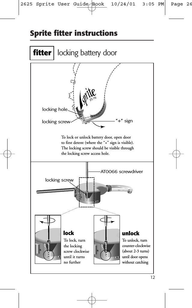 12Sprite fitter instructionsTo lock or unlock battery door, open doorto first detent (where the “+” sign is visible).The locking screw should be visible throughthe locking screw access hole.AT0066 screwdriverTo unlock, turncounter-clockwise(about 2-3 turns)until door openswithout catching”+” signlocking screwlocking holeTo lock, turnthe lockingscrew clockwiseuntil it turnsno furtherlock unlocklocking screwlocking battery doorfitter2625 Sprite User Guide Book  10/24/01  3:05 PM  Page 26