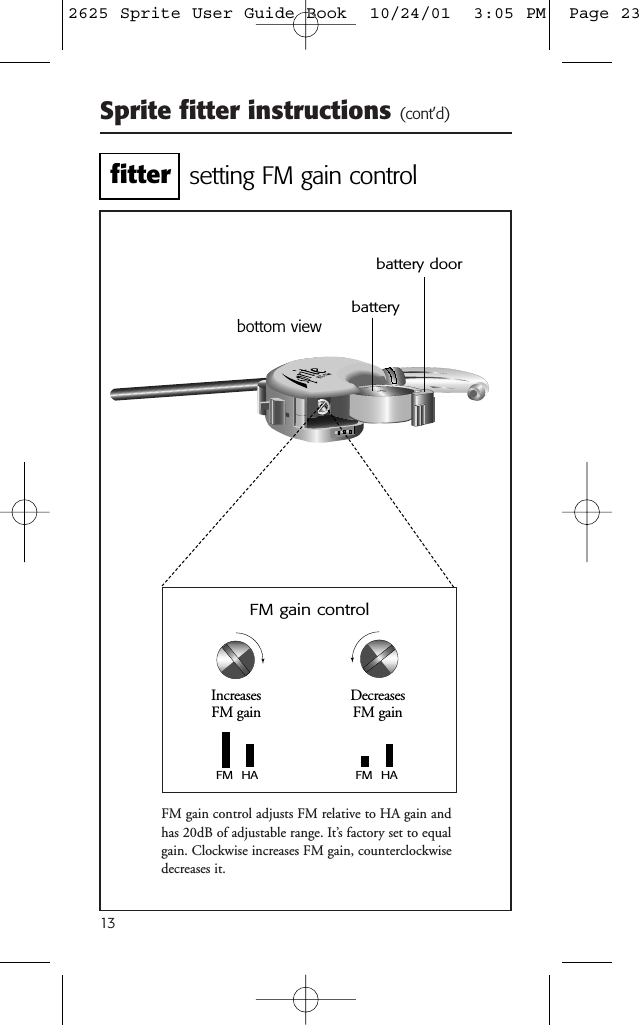 Sprite fitter instructions (cont’d)13FM gain control adjusts FM relative to HA gain andhas 20dB of adjustable range. It’s factory set to equalgain. Clockwise increases FM gain, counterclockwisedecreases it.battery doorbottom viewFM gain controlbatterysetting FM gain controlFM  HAFM  HAIncreases FM gainDecreases FM gainfitter2625 Sprite User Guide Book  10/24/01  3:05 PM  Page 23