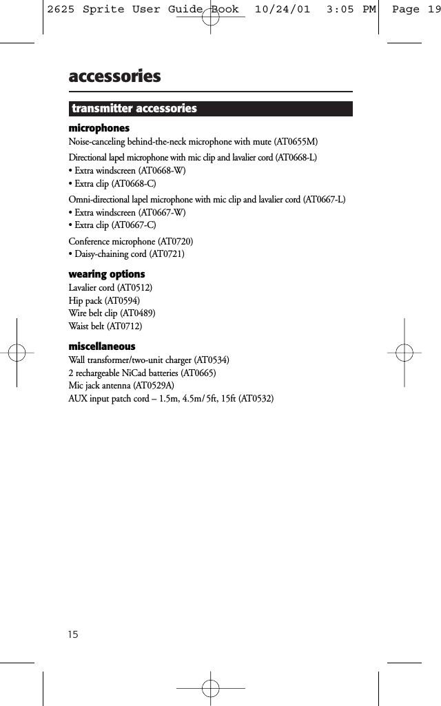15accessoriestransmitter accessoriesmicrophonesNoise-canceling behind-the-neck microphone with mute (AT0655M)Directional lapel microphone with mic clip and lavalier cord (AT0668-L)• Extra windscreen (AT0668-W)• Extra clip (AT0668-C)Omni-directional lapel microphone with mic clip and lavalier cord (AT0667-L)• Extra windscreen (AT0667-W)• Extra clip (AT0667-C)Conference microphone (AT0720)• Daisy-chaining cord (AT0721)wearing optionsLavalier cord (AT0512)Hip pack (AT0594)Wire belt clip (AT0489)Waist belt (AT0712)miscellaneousWall transformer/two-unit charger (AT0534)2 rechargeable NiCad batteries (AT0665)Mic jack antenna (AT0529A)AUX input patch cord – 1.5m, 4.5m/ 5ft, 15ft (AT0532)2625 Sprite User Guide Book  10/24/01  3:05 PM  Page 19