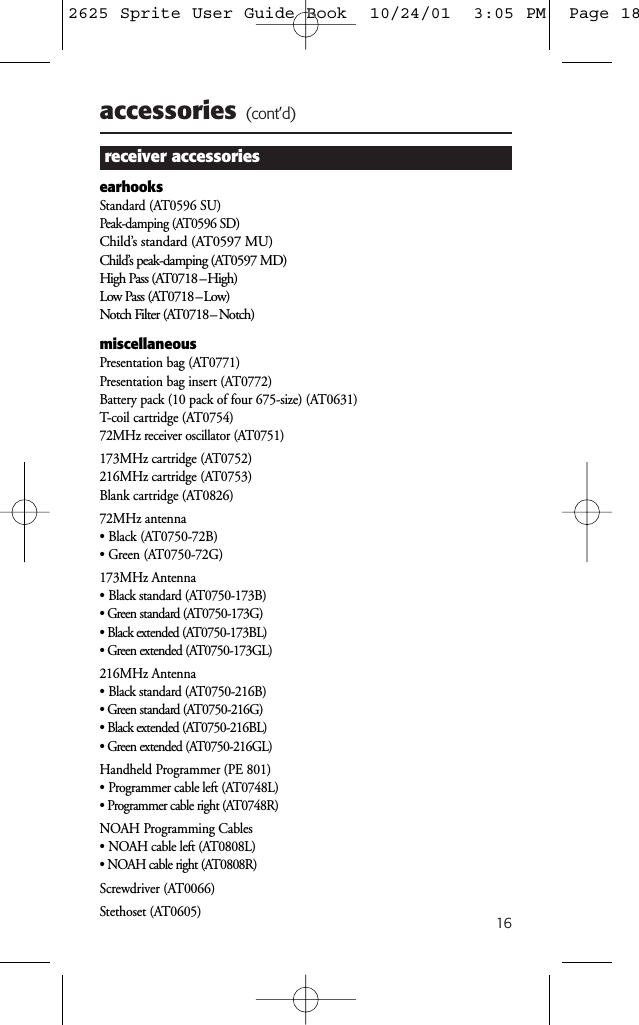 16accessories (cont’d)receiver accessoriesearhooksStandard (AT0596 SU)Peak-damping (AT0596 SD)Child’s standard (AT0597 MU)Child’s peak-damping (AT0597 MD)High Pass (AT0718 –High)Low Pass (AT0718 –Low)Notch Filter (AT0718 – Notch)miscellaneousPresentation bag (AT0771)Presentation bag insert (AT0772)Battery pack (10 pack of four 675-size) (AT0631)T-coil cartridge (AT0754)72MHz receiver oscillator (AT0751)173MHz cartridge (AT0752)216MHz cartridge (AT0753)Blank cartridge (AT0826)72MHz antenna • Black (AT0750-72B)• Green (AT0750-72G)173MHz Antenna• Black standard (AT0750-173B)• Green standard (AT0750-173G)• Black extended (AT0750-173BL)• Green extended (AT0750-173GL)216MHz Antenna• Black standard (AT0750-216B)• Green standard (AT0750-216G)• Black extended (AT0750-216BL)• Green extended (AT0750-216GL)Handheld Programmer (PE 801)• Programmer cable left (AT0748L)• Programmer cable right (AT0748R)NOAH Programming Cables• NOAH cable left (AT0808L)• NOAH cable right (AT0808R)Screwdriver (AT0066)Stethoset (AT0605)2625 Sprite User Guide Book  10/24/01  3:05 PM  Page 18