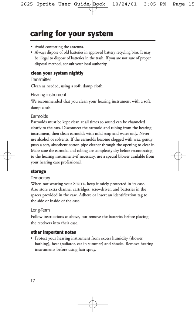 17caring for your system•  Avoid contorting the antenna.•  Always dispose of old batteries in approved battery recycling bins. It maybe illegal to dispose of batteries in the trash. If you are not sure of proper disposal method, consult your local authority.clean your system nightlyTransmitterClean as needed, using a soft, damp cloth.Hearing instrumentWe recommended that you clean your hearing instrument with a soft,damp clothEarmoldsEarmolds must be kept clean at all times so sound can be channeledclearly to the ears. Disconnect the earmold and tubing from the hearinginstrument, then clean earmolds with mild soap and water only. Neveruse alcohol or solvents. If the earmolds become clogged with wax, gentlypush a soft, absorbent cotton pipe cleaner through the opening to clear it.Make sure the earmold and tubing are completely dry before reconnectingto the hearing instrument–if necessary, use a special blower available fromyour hearing care professional.storageTemporaryWhen not wearing your SPRITE, keep it safely protected in its case. Also store extra channel cartridges, screwdriver, and batteries in thespaces provided in the case. Adhere or insert an identification tag to the side or inside of the case.Long-TermFollow instructions as above, but remove the batteries before placingthe receivers into their case.other important notes•  Protect your hearing instrument from excess humidity (shower,bathing), heat (radiator, car in summer) and shocks. Remove hearinginstruments before using hair spray.2625 Sprite User Guide Book  10/24/01  3:05 PM  Page 15