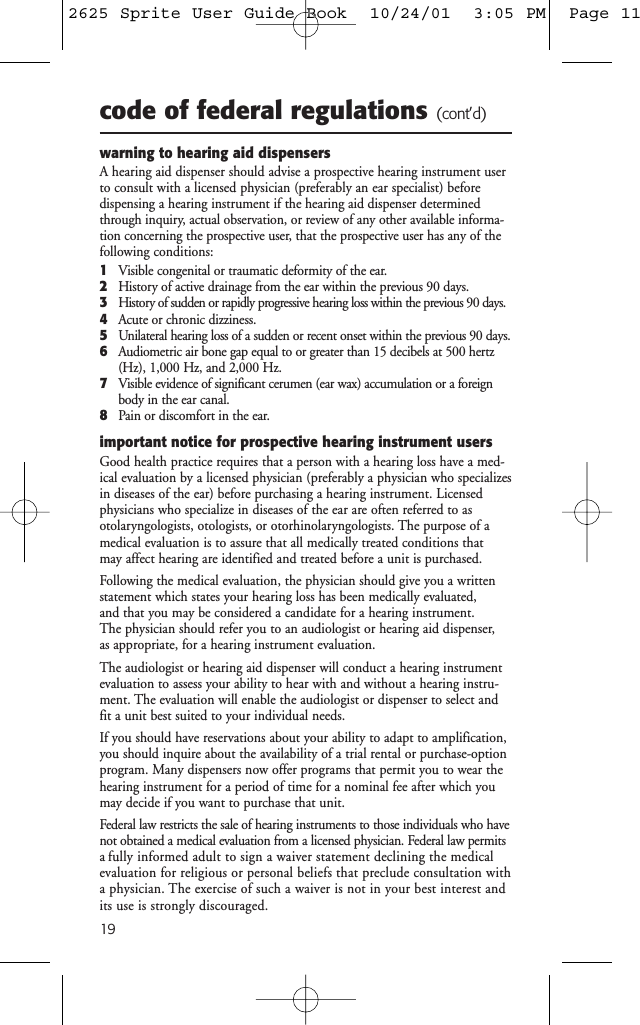 19code of federal regulations (cont’d)warning to hearing aid dispensersA hearing aid dispenser should advise a prospective hearing instrument userto consult with a licensed physician (preferably an ear specialist) before dispensing a hearing instrument if the hearing aid dispenser determinedthrough inquiry, actual observation, or review of any other available informa-tion concerning the prospective user, that the prospective user has any of thefollowing conditions:1Visible congenital or traumatic deformity of the ear.2History of active drainage from the ear within the previous 90 days.3History of sudden or rapidly progressive hearing loss within the previous 90 days.4Acute or chronic dizziness.5Unilateral hearing loss of a sudden or recent onset within the previous 90 days.6Audiometric air bone gap equal to or greater than 15 decibels at 500 hertz(Hz), 1,000 Hz, and 2,000 Hz.7Visible evidence of significant cerumen (ear wax) accumulation or a foreignbody in the ear canal.8Pain or discomfort in the ear.important notice for prospective hearing instrument usersGood health practice requires that a person with a hearing loss have a med-ical evaluation by a licensed physician (preferably a physician who specializesin diseases of the ear) before purchasing a hearing instrument. Licensedphysicians who specialize in diseases of the ear are often referred to as otolaryngologists, otologists, or otorhinolaryngologists. The purpose of amedical evaluation is to assure that all medically treated conditions that may affect hearing are identified and treated before a unit is purchased.Following the medical evaluation, the physician should give you a writtenstatement which states your hearing loss has been medically evaluated, and that you may be considered a candidate for a hearing instrument. The physician should refer you to an audiologist or hearing aid dispenser, as appropriate, for a hearing instrument evaluation.The audiologist or hearing aid dispenser will conduct a hearing instrumentevaluation to assess your ability to hear with and without a hearing instru-ment. The evaluation will enable the audiologist or dispenser to select andfit a unit best suited to your individual needs.If you should have reservations about your ability to adapt to amplification,you should inquire about the availability of a trial rental or purchase-optionprogram. Many dispensers now offer programs that permit you to wear thehearing instrument for a period of time for a nominal fee after which youmay decide if you want to purchase that unit.Federal law restricts the sale of hearing instruments to those individuals who havenot obtained a medical evaluation from a licensed physician. Federal law permitsa fully informed adult to sign a waiver statement declining the medicalevaluation for religious or personal beliefs that preclude consultation witha physician. The exercise of such a waiver is not in your best interest andits use is strongly discouraged.2625 Sprite User Guide Book  10/24/01  3:05 PM  Page 11