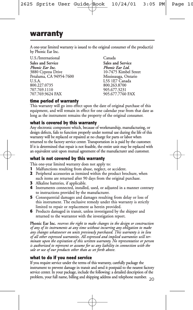 20warrantyA one-year limited warranty is issued to the original consumer of the product(s)by Phonic Ear Inc.U.S./International CanadaSales and Service Sales and ServicePhonic Ear Inc. Phonic Ear Ltd.3880 Cypress Drive 10-7475 Kimbel StreetPetaluma, CA 94954-7600   Mississauga, OntarioU.S.A. L5S 1E7 Canada800.227.0735 800.263.8700707.769.1110 905.677.3231707.769.9624 FAX 905.677.7760 FAXtime period of warrantyThis warranty will go into effect upon the date of original purchase of thisequipment, and will remain in effect for one calendar year from that date aslong as the instrument remains the property of the original consumer.what is covered by this warrantyAny electronic component which, because of workmanship, manufacturing, ordesign defects, fails to function properly under normal use during the life of thiswarranty will be replaced or repaired at no charge for parts or labor whenreturned to the factory service center. Transportation in is paid by the customer.If it is determined that repair is not feasible, the entire unit may be replaced withan equivalent unit upon mutual agreement of the manufacturer and customer.what is not covered by this warrantyThis one-year limited warranty does not apply to:1Malfunctions resulting from abuse, neglect, or accident.2Peripheral accessories as itemized within the product brochure, whensuch items are returned after 90 days from the original purchase.3Alkaline batteries, if applicable.4Instruments connected, installed, used, or adjusted in a manner contraryto instructions provided by the manufacturer.5Consequential damages and damages resulting from delay or loss ofthis instrument. The exclusive remedy under this warranty is strictlylimited to repair or replacement as herein provided.6Products damaged in transit, unless investigated by the shipper andreturned to the warrantor with the investigation report.Phonic Ear Inc. reserves the right to make changes in the design or constructionof any of its instruments at any time without incurring any obligation to makeany changes whatsoever on units previously purchased. This warranty is in lieuof all other expressed warranties. All expressed and implied warranties will ter-minate upon the expiration of this written warranty. No representative or personis authorized to represent or assume for us any liability in connection with thesale or use of our products other than as set forth above.what to do if you need serviceIf you require service under the terms of this warranty, carefully package theinstrument to prevent damage in transit and send it postpaid to the nearest factoryservice center. In your package, include the following: a detailed description of theproblem, your full name, billing and shipping address and telephone number.2625 Sprite User Guide Book  10/24/01  3:05 PM  Page 10