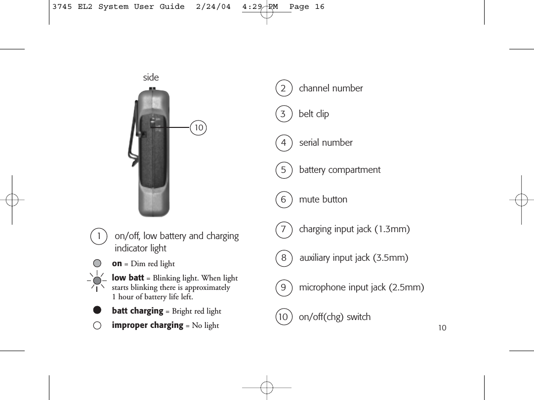 1010 on/off(chg) switch1 on/off, low battery and chargingindicator light2 channel number5 battery compartment3 belt clip6 mute button7 charging input jack (1.3mm)9 microphone input jack (2.5mm)8 auxiliary input jack (3.5mm)side104 serial numberon = Dim red lightlow batt = Blinking light. When lightstarts blinking there is approximately 1 hour of battery life left.batt charging = Bright red lightimproper charging = No light3745 EL2 System User Guide  2/24/04  4:29 PM  Page 16