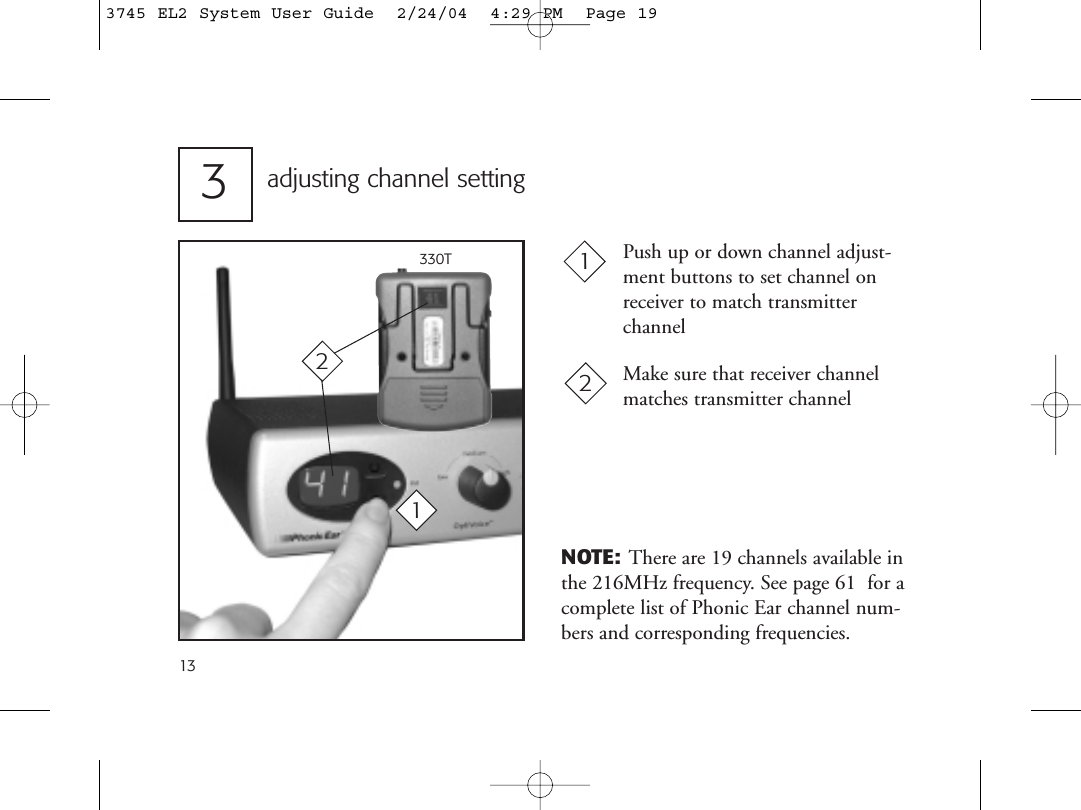 13Push up or down channel adjust-ment buttons to set channel onreceiver to match transmitter channelMake sure that receiver channelmatches transmitter channeladjusting channel setting31212330TNOTE: There are 19 channels available inthe 216MHz frequency. See page 61  for acomplete list of Phonic Ear channel num-bers and corresponding frequencies.3745 EL2 System User Guide  2/24/04  4:29 PM  Page 19