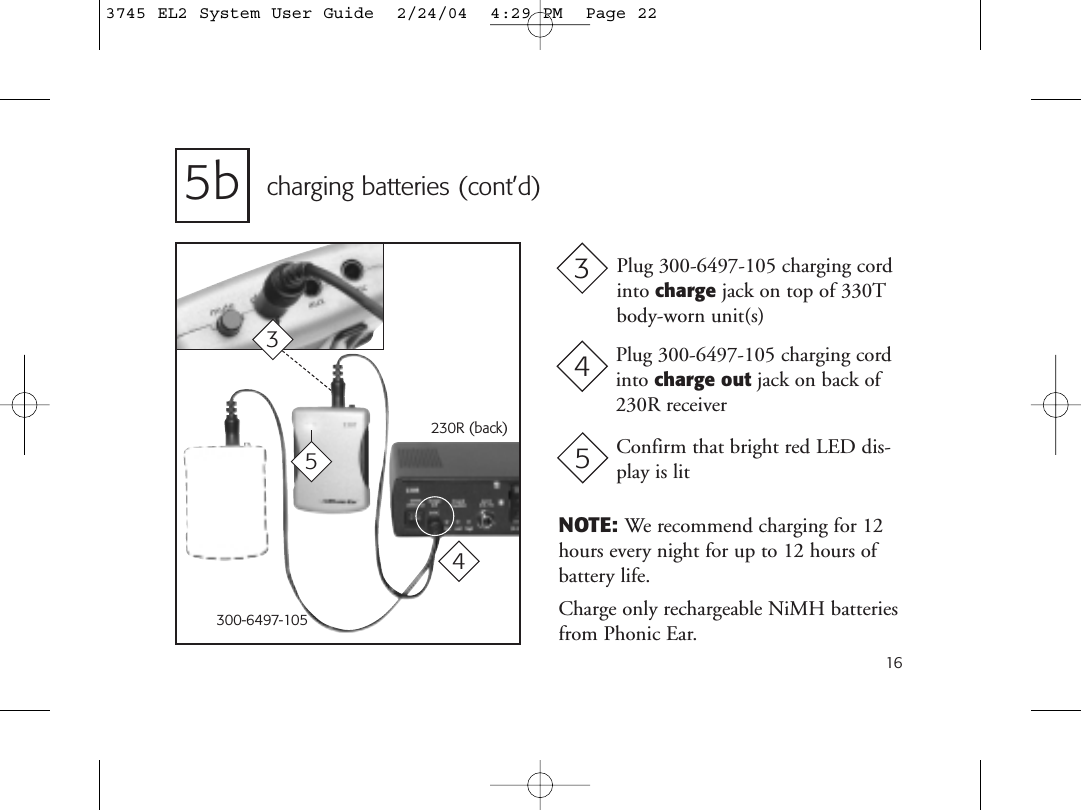 165b charging batteries (cont’d)NOTE: We recommend charging for 12hours every night for up to 12 hours of battery life.Charge only rechargeable NiMH batteriesfrom Phonic Ear.230R (back)Plug 300-6497-105 charging cordinto charge jack on top of 330Tbody-worn unit(s)3Plug 300-6497-105 charging cordinto charge out jack on back of230R receiver44300-6497-10535Confirm that bright red LED dis-play is lit53745 EL2 System User Guide  2/24/04  4:29 PM  Page 22